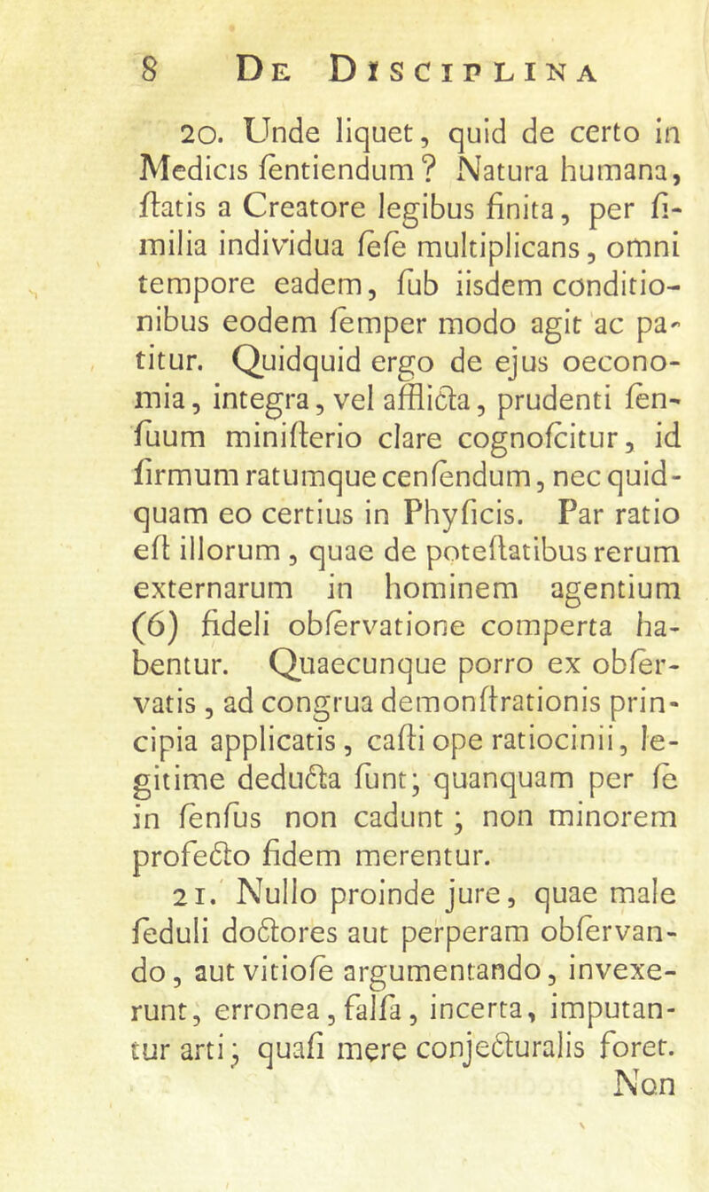 20. Unde liquet, quid de certo in Medicis fentiendum? Natura humana, flatis a Creatore legibus finita, per fi- iTiilia individua fefe multiplicans, omni tempore eadem, fub iisdem conditio- nibus eodem femper modo agit‘ac pa- titur. Quidquid ergo de ejus oecono- mia , integra, vel afflicla, prudenti fen- fuum miniflerio clare cognofcitur, id firmum ratumque cenfendum, nec quid- quam eo certius in Phyficis. Par ratio efl: illorum , quae de poteflatibus rerum externarum in hominem agentium (6) fideli oblervatione comperta ha- bentur. Quaecunque porro ex obfer- vatis , ad congrua demonflrationis prin- cipia applicatis, cafliope ratiocinii, le- gitime deduffa funt; quanquam per fe in fenfus non cadunt; non minorem profedlo fidem merentur. 21. Nullo proinde jure, quae male feduli do6lores aut perperam obfervan- do, aut vitiofe argumentando, invexe- runt, erronea, falfa, incerta, imputan- tur arti ^ quafi mere conjecturalis foret. Non