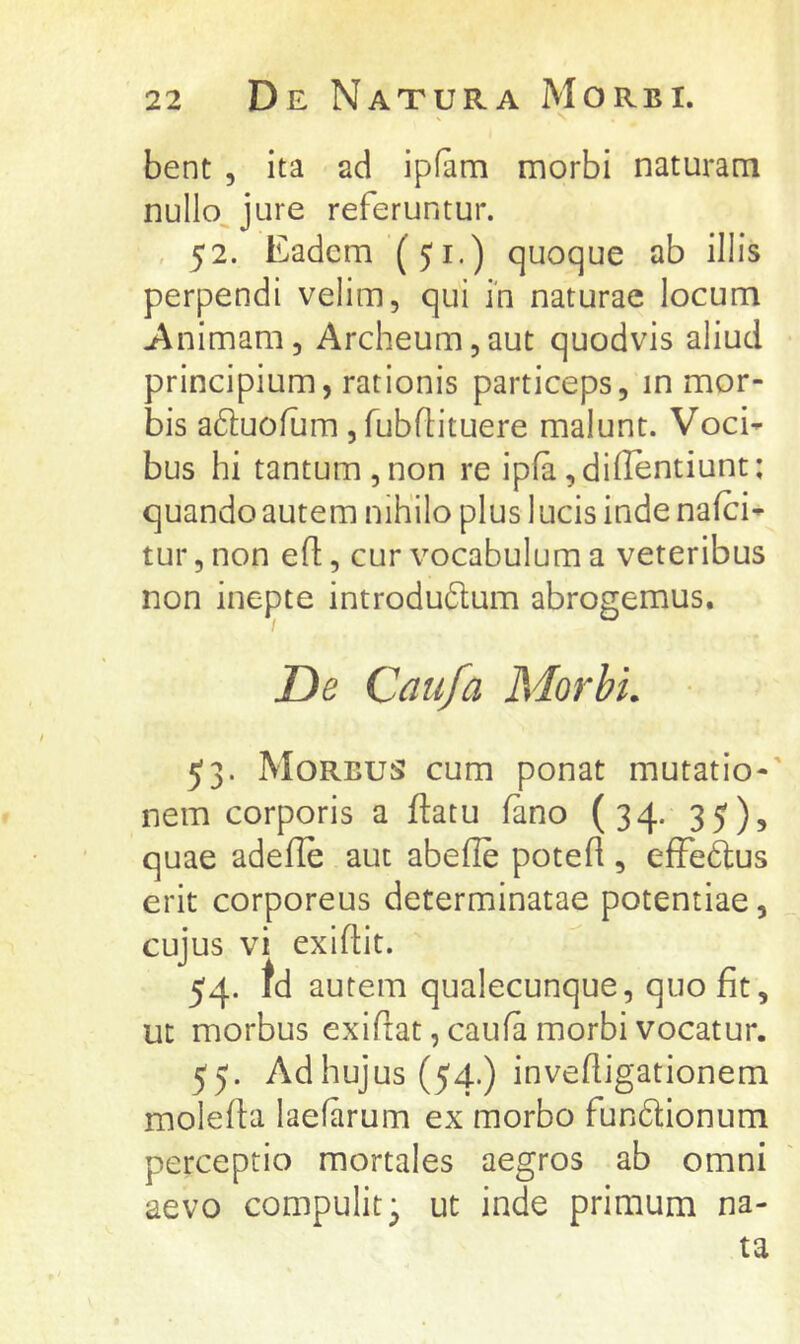 bent 5 ita ad ipfam morbi naturam nullo^jure referuntur. , 52. Eadem (51.) quoque ab illis perpendi velim, qui in naturae locum Animam, Archeum,aut quodvis aliud principium, rationis particeps, in mor- bis aduoflim, fubfHtuere malunt. Voci^ bus hi tantum,non re ipfa,di(lentiunt: quando autem nihilo plus lucis inde nafci- tur, non efl:, cur vocabulum a veteribus non inepte introdudum abrogemus. De Caufa Morbi. 53. Morbus cum ponat mutatio-' nem corporis a ftatu lano (34. 35), quae adeflb aut abelle potefl, efFeftus erit corporeus determinatae potentiae, cujus vi exiftit. 54- td autem qualecunque, quo fit, ut morbus exiftat, caufa morbi vocatur. 55. Ad hujus (54.) invefiigationem molefta laefarum ex morbo fundionum perceptio mortales aegros ab omni aevo compulit 3 ut inde primum na- ta