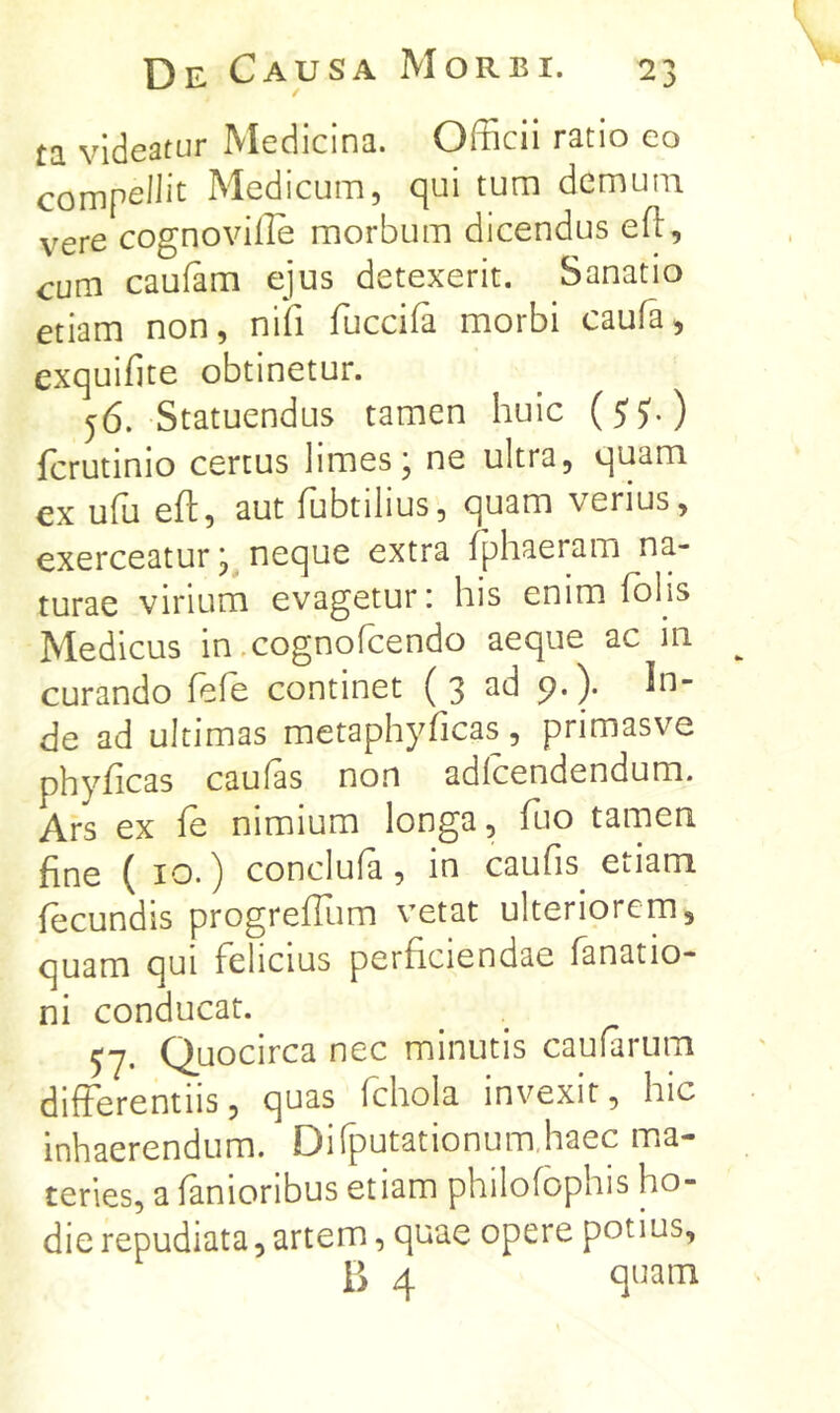 ta videatur Medicina. Officii ratio eo Medicum, qui tum demum vere cognoviile morbum dicendus efl:, cum caufam ejus detexerit. Sanatio etiam non, nifi fuccifa morbi caufa, exquifite obtinetur. 56. Statuendus tamen huic (S')') fcrutinio certus limes; ne ultra, quam ex ufu efl:, aut fubtilius, quam verius, exerceatur; neque extra fphaeram na- turae virium evagetur: his enim folis Medicus in .cognofcendo aeque ac in curando fefe continet (3 ad 9.). In- de ad ultimas metaphyficas, primasve phyficas caufas non adfcendendum. Ars ex fe nimium longa, fluo tamen fine ( IO.) conclufa, in caufis^ etiam fecundis progrefTum vetat ulteriorem, quam qui felicius perficiendae fanatio- ni conducat. 57. Quocirca nec minutis caufarum differentiis, quas fchola invexit, hic inhaerendum. Difputationum,haec ma- teries, a fanioribus etiam philofophis ho- die repudiata, artem, quae opere potius, B 4 quam