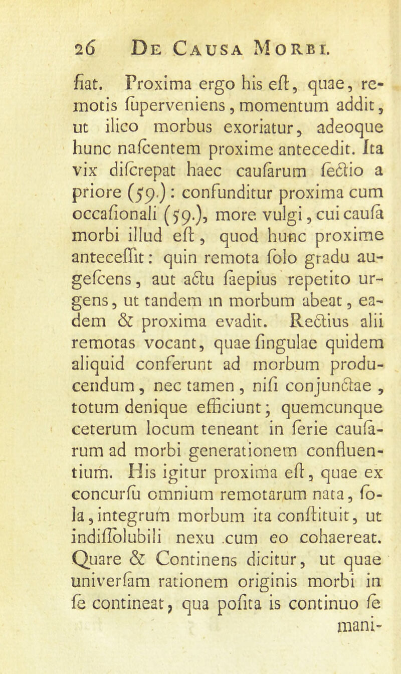 l 26 De Causa Morbi. fiat. Proxima ergo his efi:, quae, re- motis fuperveniens, momentum addit, ut ilico morbus exoriatur, adeoque hunc nafcentem proxime antecedit. Ita vix difcrepat haec caufarum fedio a priore (59-) • confunditur proxima cum occafionali (5'9.)j more vulgi, cui caufa morbi illud efi:, quod hunc proxime anteceffit: quin remota fblo gradu au- gefcens, aut a6tu faepius repetito ur- gens , ut tandem in morbum abeat, ea- dem & proxima evadit. Redlius alii remotas vocant, quae fingulae quidem aliquid conferunt ad morbum produ- cendum , nec tamen , nifi conjundae , totum denique efficiunt; quemcunque ceterum locum teneant in lerie caula- rum ad morbi generationem confluen- tium. His igitur proxima eft, quae ex concurlu omnium remotarum nata, fb- la,integrum morbum ita conflituit, ut indiflblubili nexu .cum eo cohaereat. Quare & Continens dicitur, ut quae univerfam rationem originis morbi in fe contineat, qua pofita is continuo fe mani-