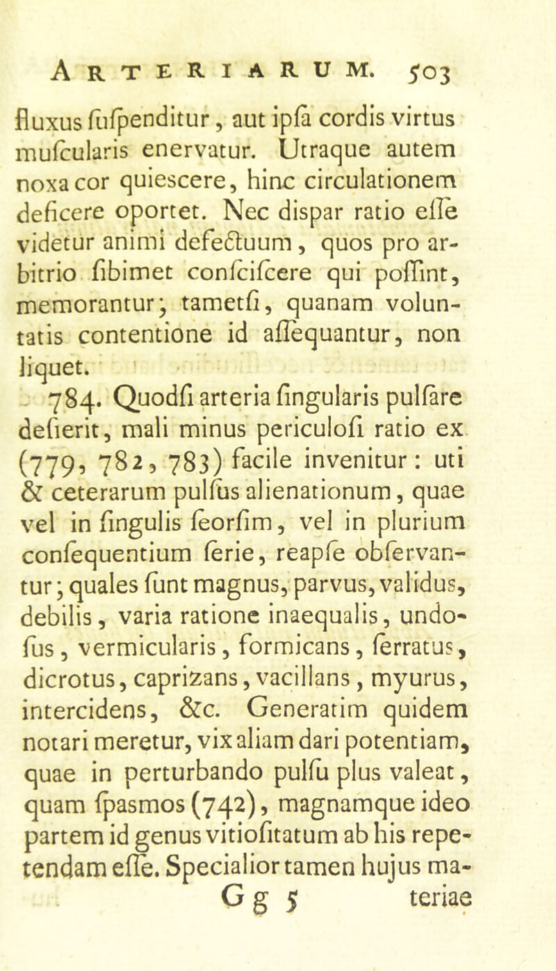 fluxus fufpenditur, aut ipfa cordis virtus mufcularis enervatur. Utraque autem noxa cor quiescere, hinc circulationem deficere oportet. Nec dispar ratio elle videtur animi defedtuum, quos pro ar- bitrio fibimet confcifcere qui poffint, memorantur; tametfi, quanam volun- tatis contentione id aflequantur, non iiquet. 784. Quodfi arteria Angularis pulfare defierit, mali minus periculofi ratio ex (779^ 782, 783) facile invenitur: uti & ceterarum pullusalienationum, quae vel in fingulis feorfim, vel in plurium confequentium (erie, reapfe obfervan- tur; quales funt magnus, parvus, validus, debilis, varia ratione inaequalis, undo- fus, vermicularis, formicans, ferratus, dicrotus, caprizans, vacillans, myurus, intercidens, &c. Generarim quidem notari meretur, vix aliam dari potentiam, quae in perturbando pulfii plus valeat, quam fpasmos (742), magnamque ideo partem id genus vitiofitatum ab his repe- tendam efle. Specialior tamen hujus ma- G g 5 teriae