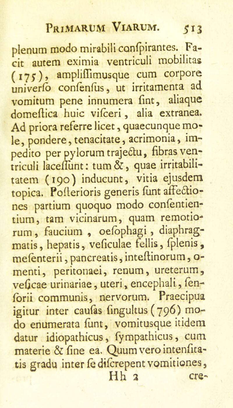 plenum modo mirabili confpirantes. Fa- cit autem eximia ventriculi mobilitas ampliffimusque cum corpore univerfo confenfus, ut irritamenta ad vomitum pene innumera fint, aliaque domeftica huic vifceri, alia extranea. Ad priora referre licet, quaecunque mo- le, pondere,tenacitate, acrimonia, im- pedito per pylorum trajedtu, fibras veri- triculi laceflunt; tum&, quae irritabili- tatem (190) inducunt, vitia ejusdem topica. Poilerioris generis fiint affedio- nes partium quoquo modo confentien- tium, tam vicinarum, quam remotio- rum , faucium , oefbphagi, diaphrag- matis, hepatis, veficulae fellis, fplenis, mefenterii, pancreatis, inteftinorum, o- menti, peritonaei, renum, ureterum, veficae urinariae, uteri, encephali, fen- fbrii communis, nervorum. Praecipua igitur inter caufas fingultus (796) mo- do enumerata funt, vomitusque itidem datur idiopathicus, fympathicus, cum materie & fine ea. Quum vero intenfita- tis gradu inter fedifcrepentvomitiones, H h 3 cre-