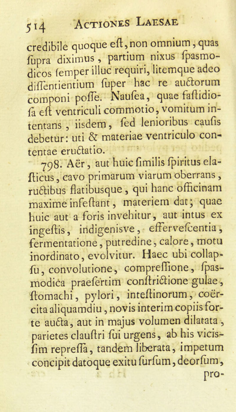 credibile quoque eft, non omnium, quas fupra diximus , partium^ nixus fpasmo- dicos femper illuc requiri, litemque adeo diffentientium fuper hac re auftorum componi pofTe. Naufea, quae faftidio- fa eft ventriculi commotio, vomitum in- tentans , iisdem, fed lenioribus caufis debetur: uti & materiae ventriculo con- tentae erudlatio. 798. Aer, aut huic fimilis fpiritus ela- fticus, cavo primarum viarum oberrans, ru6libus flatibusque , qui hanc officinam maxime infeftant, materiem dat; quae huic aut a foris invehitur, aut intus ex ingeftis, indigenisve, effervefcentia, fermentatlone, putredine, calore, motu inordinato, evolvitur. Haec ubi collap- fu, convolutione, compreflione, fpas- modica praefertim conftridtione gulae, ftomachi, pylori, inteftinorum, coer- cita aliquamdiu, novis interim copiis for- te au6ta, aut in majus volumen dilatata , parietes clauftri fui urgens, ab his vicis- fim repreffa, tandem liberata, impetum • concipit datoque exitu furfum, deorfum, pro-