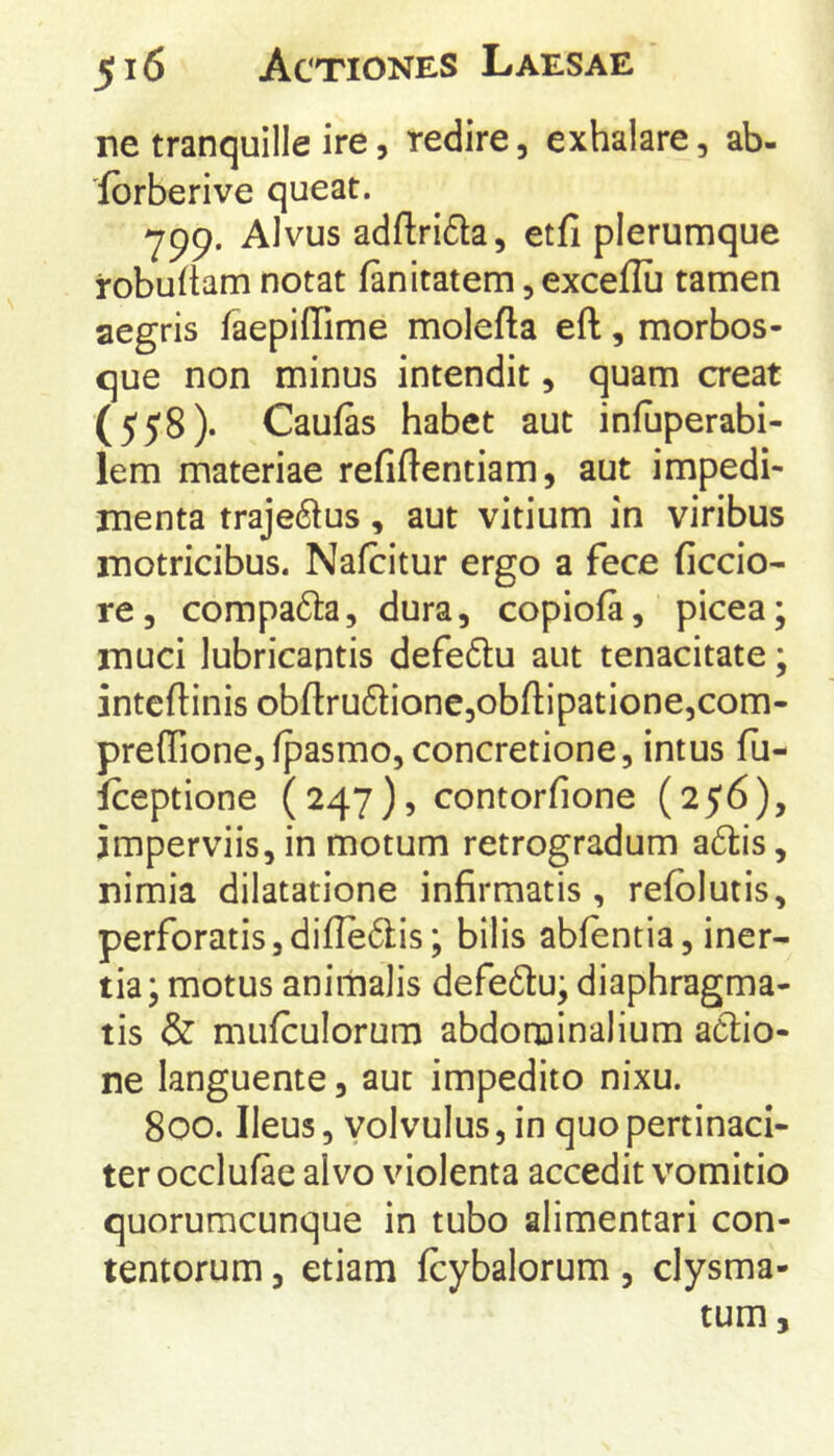 ne tranquille ire, redire, exhalare, ab- 'fbrberive queat. 799. Alvus adftrida, etfi plerumque robuftam notat fanitatem, exceflii tamen aegris faepiffime molefta eft, morbos- que non minus intendit, quam creat (558). Caufas habet aut infuperabi- lem materiae refiftentiam, aut impedi- menta traje6lus, aut vitium in viribus motricibus. Nafcitur ergo a fece ficcio- re, compa6la, dura, copiofa, picea; muci lubricantis defeftu aut tenacitate; intcftinis obfl:ru6lionc,obfl:ipatione,com- preffione,fpasmo, concretione, intus fu- iceptione (247), contorfione (256), imperviis, in motum retrogradum a6i;is, nimia dilatatione infirmatis, refblutis, perforatis5difle6lis; bilis abfentia, iner- tia; motus animalis defe61:u; diaphragma- tis & mufculorum abdominalium aclio- ne languente, aut impedito nixu. 800. Ileus, volvulus, in quo pertinaci- ter occlufae alvo violenta accedit vomitio quorumcunque in tubo alimentari con- tentorum 3 etiam fcybalorum, clysma- tum.