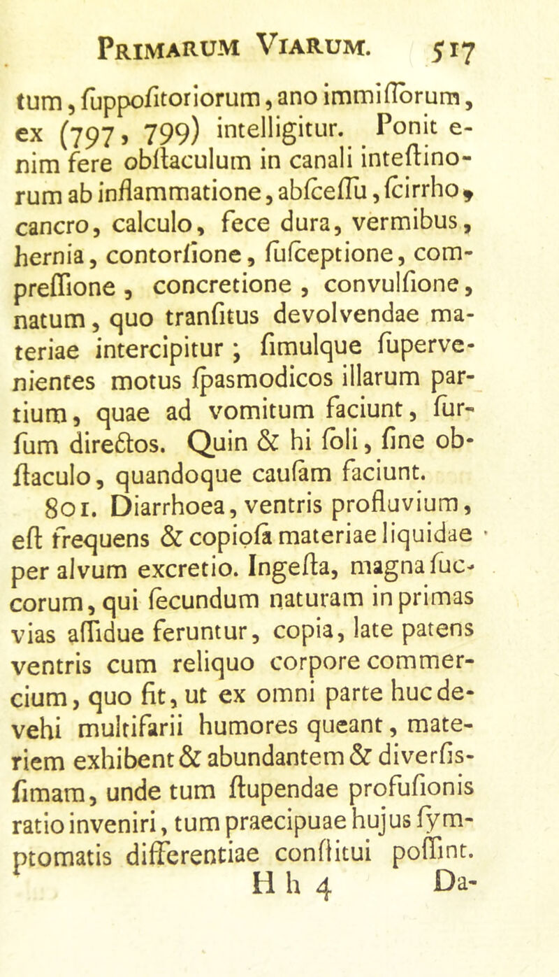 tum 5 fuppofitoriorum, ano immiflbrum, ex (797, 799) intelligitur. Ponit e- nim fere obllaculum in canali inteftino- rum ab inflammatione, abfceflli, (cirrho ^ cancro, calculo, fece dura, vermibus, hernia, contortione, fufceptione, com- preffione , concretione , convulfione, natum, quo tranfitus devolvendae ma- teriae intercipitur; fimuique fiiperve- nientes motus fpasraodicos illarum par- tium, quae ad vomitum faciunt, fur- llim direftos. Quin & hi fbli, fine ob- flaculo, quandoque caufam faciunt. 801. Diarrhoea, ventris profluvium, efl: frequens &copipfa materiae liquidae • per alvum excretio. Ingefta, magna fuc- eorum, qui fecundum naturam in primas vias aflidue feruntur, copia, late patens ventris cum reliquo corpore commer- cium, quo fit, ut ex omni parte huc de- vehi multifarii humores queant, mate- riem exhibent & abundantem &diverfis- fimam, unde tum ftupendae profufionis ratio inveniri, tum praecipuae hujus fy m- ptomatis differentiae conditui poffint.