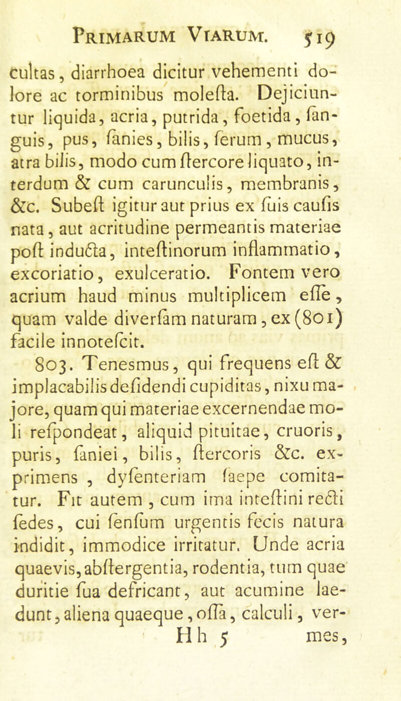 cultas, diarrhoea dicitur vehementi do- lore ac torminibus molefta. Dejiciun- tur liquida, acria, putrida, foetida, fan- guis, pus, lanies, bilis, ferum , mucus, atra bilis, modo cumflercore liquato, in- terdum & cum carunculis, membranis, &c. Subeft igitur aut prius ex fuis caufis nata, aut acritudine permeantis materiae poft indu6ta, inteftinorum inflammatio, excoriatio, exulceratio. Fontem vero acrium haud minus multiplicem efle, quam valde diverlam naturam, ex (801) facile innotefcit. 803. Tenesmus, qui frequens efl: & implacabilis defldendi cupiditas, nixu ma- jore, quam qui materiae excernendae mo- li refpondeat, aliquid pituitae, cruoris, puris, faniei, bilis, ftercoris &c. ex- primens , dyfenteriam faepe comita- tur. Fit autem , cum ima inteflini redi fedes, cui fenfum urgentis fecis natura indidit, immodice irritatur. Unde acria quaevis,abflergentia, rodentia, tum quae duritie fua defricant, aut acumine lae- dunt 5 aliena quaeque, ofla, calculi, ver- Hh 5 mes,