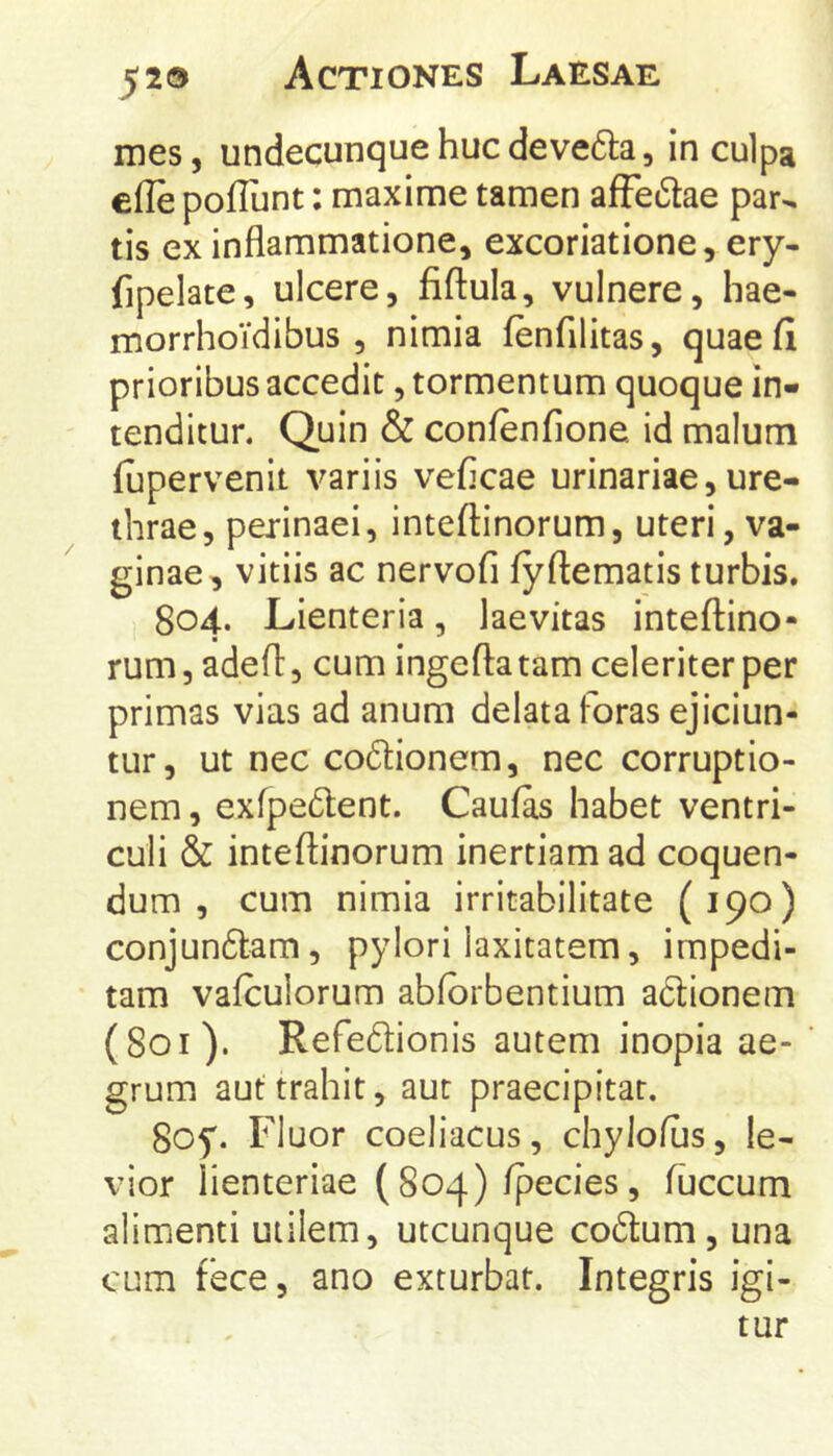 mes, undecunque huc devc6la 5 in culpa efle poflunt: maxime tamen afFe6tae par^ tis ex inflammatione, excoriatione, ery- fipelate, ulcere, fiftula, vulnere, hae- morrhoidibus , nimia fenfilitas, quae fi prioribus accedit, tormentum quoque in- tenditur. Quin & confenfione. id malum fupervenit variis veficae urinariae, ure- thrae, perinaei, inteftinorum, uteri, va- ginae, vitiis ac nervofi fyftematis turbis, 804. Lienteria, laevitas inteflino- rum, adefl, cum ingeftatam celeriter per primas vias ad anum delata foras ejiciun- tur, ut nec codionem, nec corruptio- nem , exfpedent. Caufas habet ventri- culi & inteftinorum inertiam ad coquen- dum , cum nimia irritabilitate (190) conjun6tam, pylori laxitatem, impedi- tam vafculorum abfbrbentium adionem (801). Refedionis autem inopia ae- grum aut trahit, aut praecipitat. 8of. Fluor coeliacus, chylofus, le- vior lienteriae ( 804) fpecies, fuccum alimenti utilem, utcunque codum , una cum fece, ano exturbat. Integris igi- tur