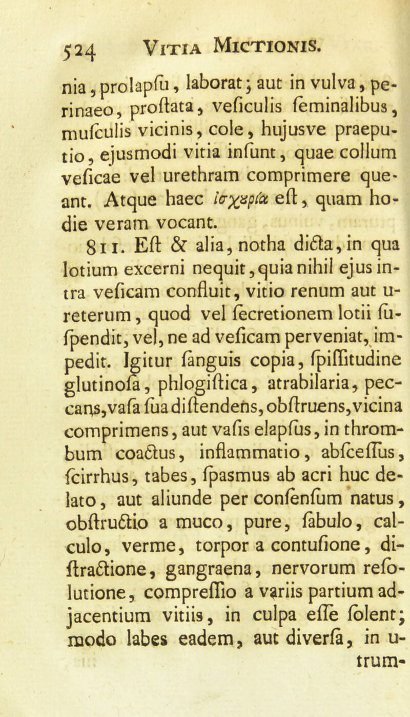 nia) prolapfu, laborat; aut in vulva, pe- rinaeo, proftata, veficulis feminalibus, mufculis vicinis, cole, hujusve praepu- tio, ejusmodi vitia infunt, quae collum veficae vel urethram comprimere que- ant. Atque haec l(rxiip^<x eft, quam ho- die veram vocant. 8II. Eft & alia, notha di6ta,in qua lotium excerni nequit, quia nihil ejus in- tra veficam confluit, vitio renum aut u- reterum, quod vel fecretionem lotii fii- fpendit, vel, ne ad veficam perveniat, im- pedit. Igitur fanguis copia, fpiffitudine glutinom, phlogiftica, atrabilaria, pec- car;s,vara fua diftendefis, obflruens, vicina comprimens, aut vafis elapfus, in throm- bum coa6lus, inflammatio, abfceflus, icirrhus, tabes, fpasmus ab acri huc de- lato, aut aliunde per confenfum *natus, obflrudtio a muco, pure, fabulo, cal- culo, verme, torpor a contufione, di- flra6lione, gangraena, nervorum refb- lutione, compreflio a variis partium ad- jacentium vitiis, in culpa elle fblent; modo labes eadem, aut diverfa, in u- trum-
