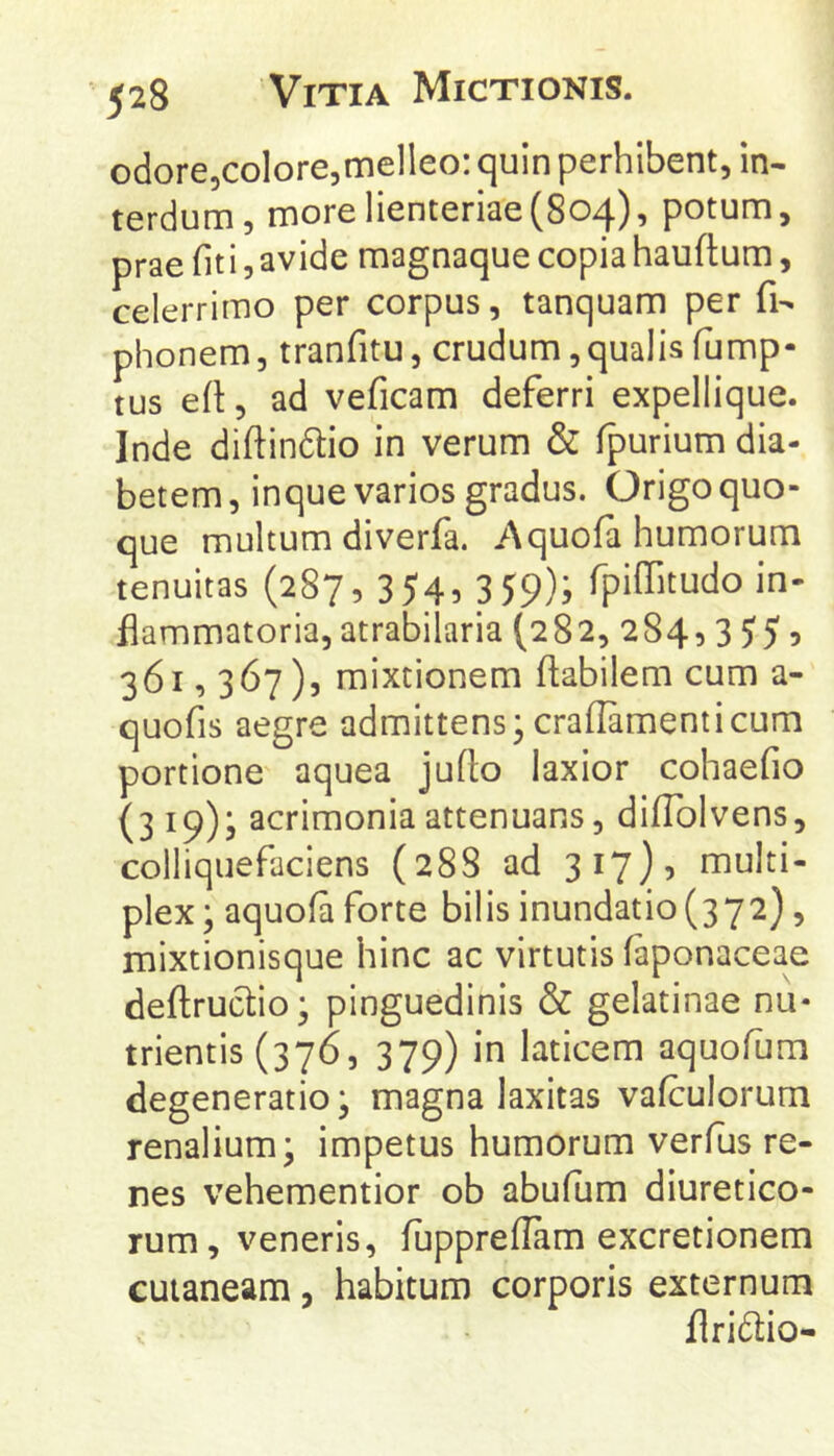 odore,colore,melleo: quin perhibent, in- terdum, more lienteriae(804), potum, prae fit i, avide magnaque copia hauftum, celerrimo per corpus, tanquam per fi- phonem, tranfitu, crudum,qualis fump- tus efl, ad veficam deferri expellique. Inde diftindio in verum & fpurium dia- betem, inque varios gradus. Origo quo- que multum diverfa. Aquofa humorum tenuitas (287, 3 545 3 59); fpifTuudo in- flammatoria, atrabilaria (282, 284, 3 55 9 361,367), mixtionem flabilem cum a- quofis aegre admittens;crallamenticum portione' aquea juflo laxior cohaefio (3 19); acrimonia attenuans, difTolvens, coiliquefaciens (288 ad 317)5 multi- plex ; aquofa forte bilis inundatio (372), mixtionisque hinc ac virtutis faponaceae deflruclio; pinguedinis & gelatinae nu- trientis (376, 379) in laticem aquofum degeneratio; magna laxitas vafculorum renalium; impetus humorum verfus re- nes vehementior ob abufum diuretico- rum, veneris, fuppreflam excretionem cutaneam, habitum corporis externum flridtio-