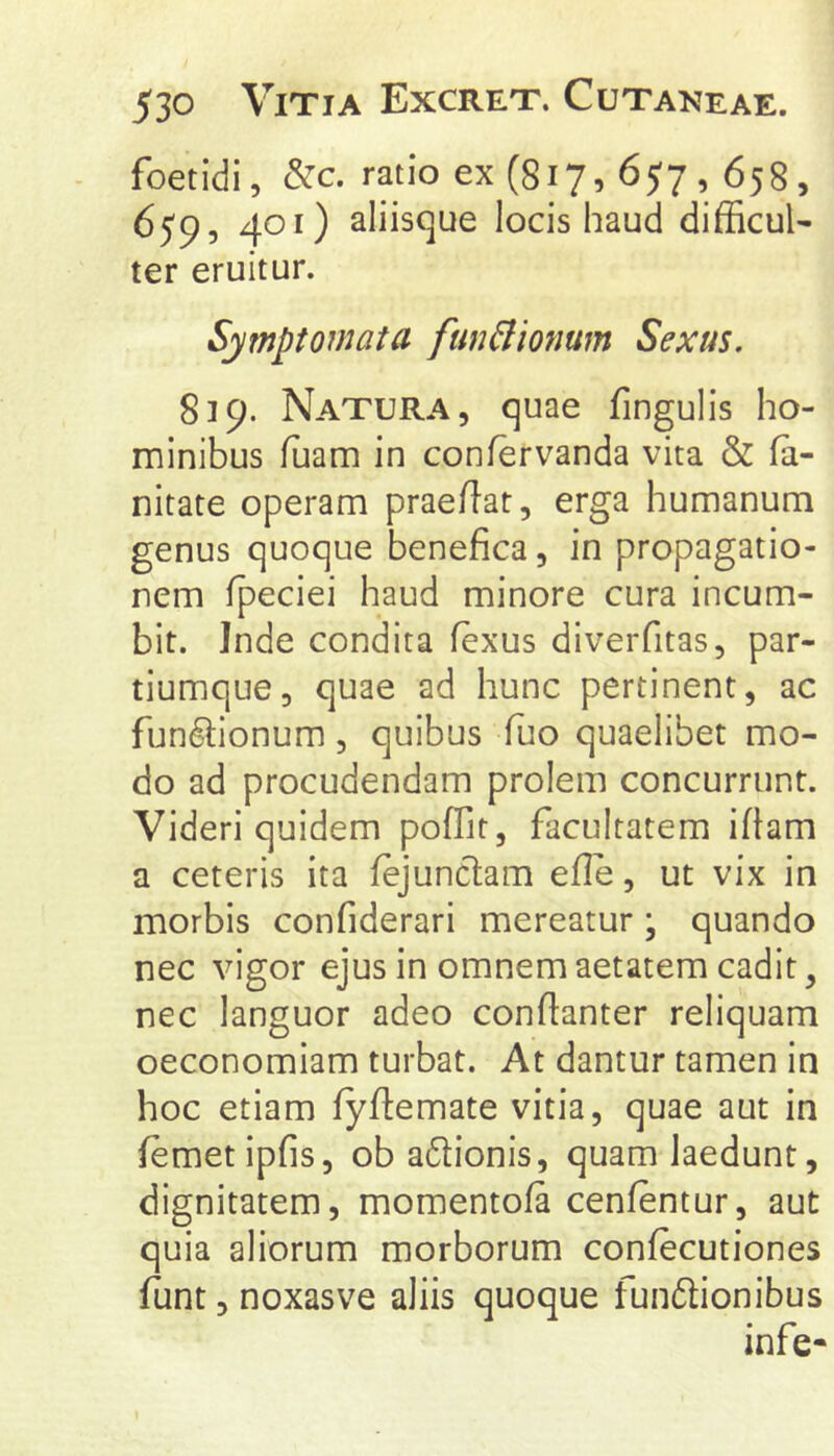 foetidi, &c. ratio ex (817, 657,658, 650, 401) aliisque locis haud difficul- ter eruitur. Symptomata fmiBionum Sexus. 819. Natura, quae fingulis ho- minibus luam in conlervanda vita & fa- nitate operam praeilat, erga humanum genus quoque benefica, in propagatio- nem fpeciei haud minore cura incum- bit. Inde condita fexus diverfitas, par- tiumque, quae ad hunc pertinent, ac functionum, quibus fuo quaelibet mo- do ad procudendam prolem concurrunt. Videri quidem poffit, facultatem ifiam a ceteris ita fejunclam elle, ut vix in morbis confiderari mereatur; quando nec vigor ejus in omnem aetatem cadit, nec languor adeo conflanter reliquam oeconomiam turbat. At dantur tamen in hoc etiam fyflemate vitia, quae aut in lemetipfis, ob aClionis, quam laedunt, dignitatem, momentofa cenfentur, aut quia aliorum morborum confecutiones funt, noxasve aliis quoque funCtionibus infe-