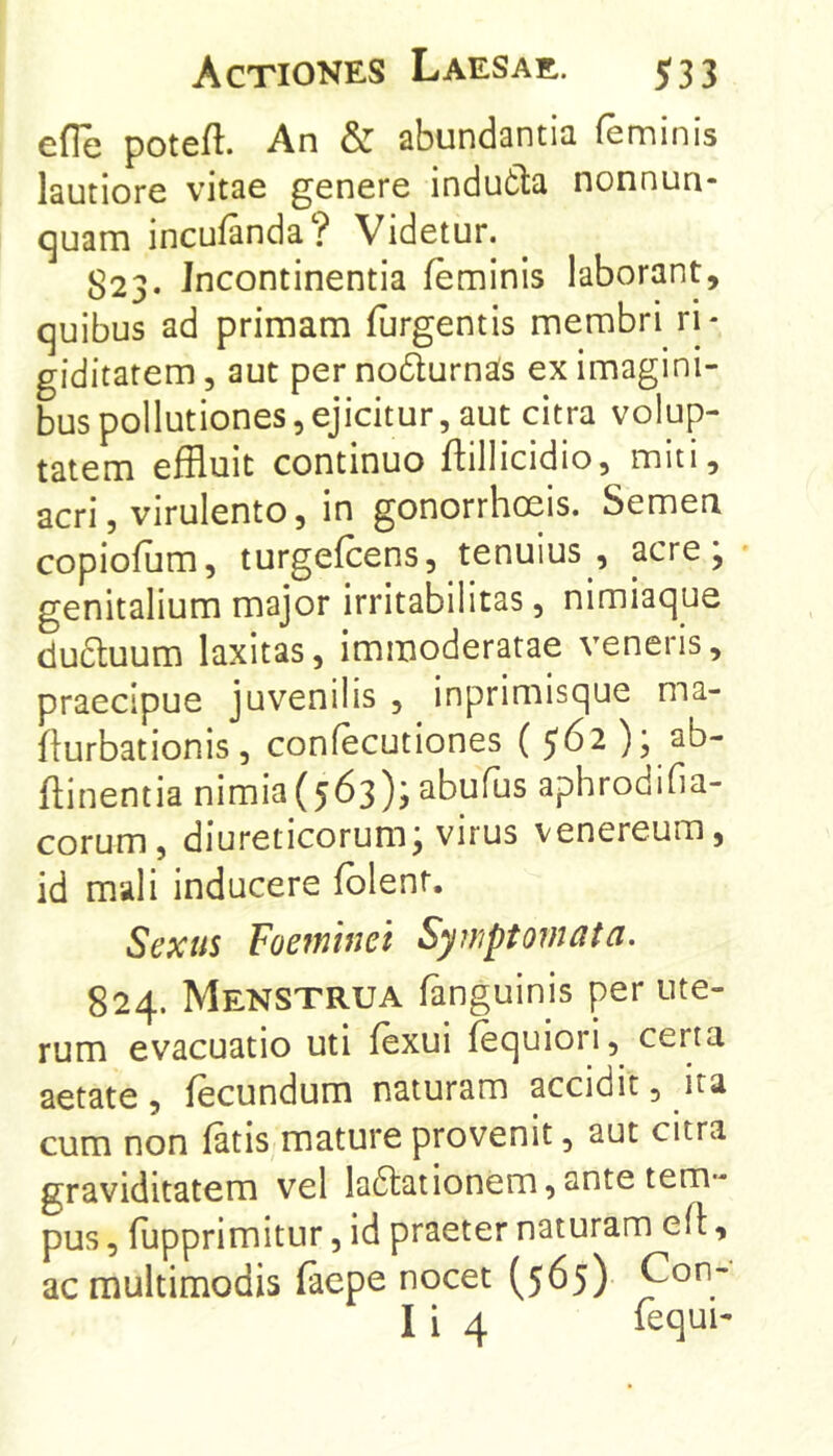 efle poteft. An & abundantia feminis lautiore vitae genere indutla nonnun- c]uam incufanda? Videtur. ^23. Incontinentia feminis laborant, quibus ad primam furgentis membri ri- giditatem 3 aut per nodurnas ex imagini- bus pollutiones, ejicitur, aut citra volup- tatem effluit continuo ffillicidio, miti, acri, virulento, in gonorrhoeis. Semen copiofum, turgefcens, tenuius , acre; • genitalium major irritabilitas, nimiaque du6tuum laxitas, immoderatae veneris, praecipue juvenilis , inprimisque ma- ffurbationis, confecutiones flinentia nimia(563)? abufus aphrodifia- corum, diureticorum; virus venereum, id mali inducere fblent. Sexus Foeminet Symptomata. 824. Menstrua fanguinis per ute- rum evacuatio uti fexui fequiori, certa aetate, fecundum naturam accidit, ita cum non fatis mature provenit, aut citra graviditatem vel ladtationem,ante tem- pus , fupprimitur, id praeter naturam efl, ac multimodis (aepe nocet (565) Con- I i 4 lequi-