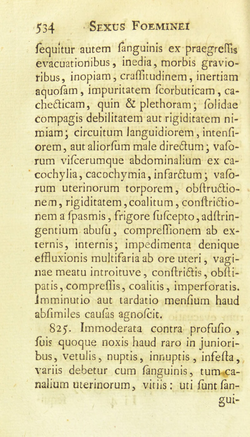 /equitur autem /anguinis ex praegreOTis evacuationibus5 inedia, morbis gravio- ribus, inopiam, craffitudinem, inertiam aquo/am, impuritatem fcorbuticam, ca- che6ticam, quin &plethoram; /olidae compagis debilitatem aut rigiditatem ni- miam; circuitum languidiorem, intenfi- orem, aut aliorfum male diredum; va/b- rum vi/cerumque abdominalium ex ca- cochylia, cacochymia, infar61:um; va/b- rum uterinorum torporem, ob/tru6lio- nem, rigiditatem,coalitum, conflriftio- nem a fpasmis, frigore fu/cepto, adftrin- gentium abufu, comprefTionem ab ex- ternis, internis; impedimenta denique effluxionis multifaria ab ore uteri, vagi- nae meatu introituve, conftriftis, ob/li- patis, compreflis, coalitis, imperforatis, imminutio aut tardatio menfium haud abfimiles cau/as agnolcit. 825. Immoderata contra profufio , /uis quoque noxis haud raro in juniori- bus, vetulis, nuptis, innuptis, infe/la, variis debetur cum /anguinis, tum-,ca- nalium uterinorum, viriis: uti funt/an- gui-