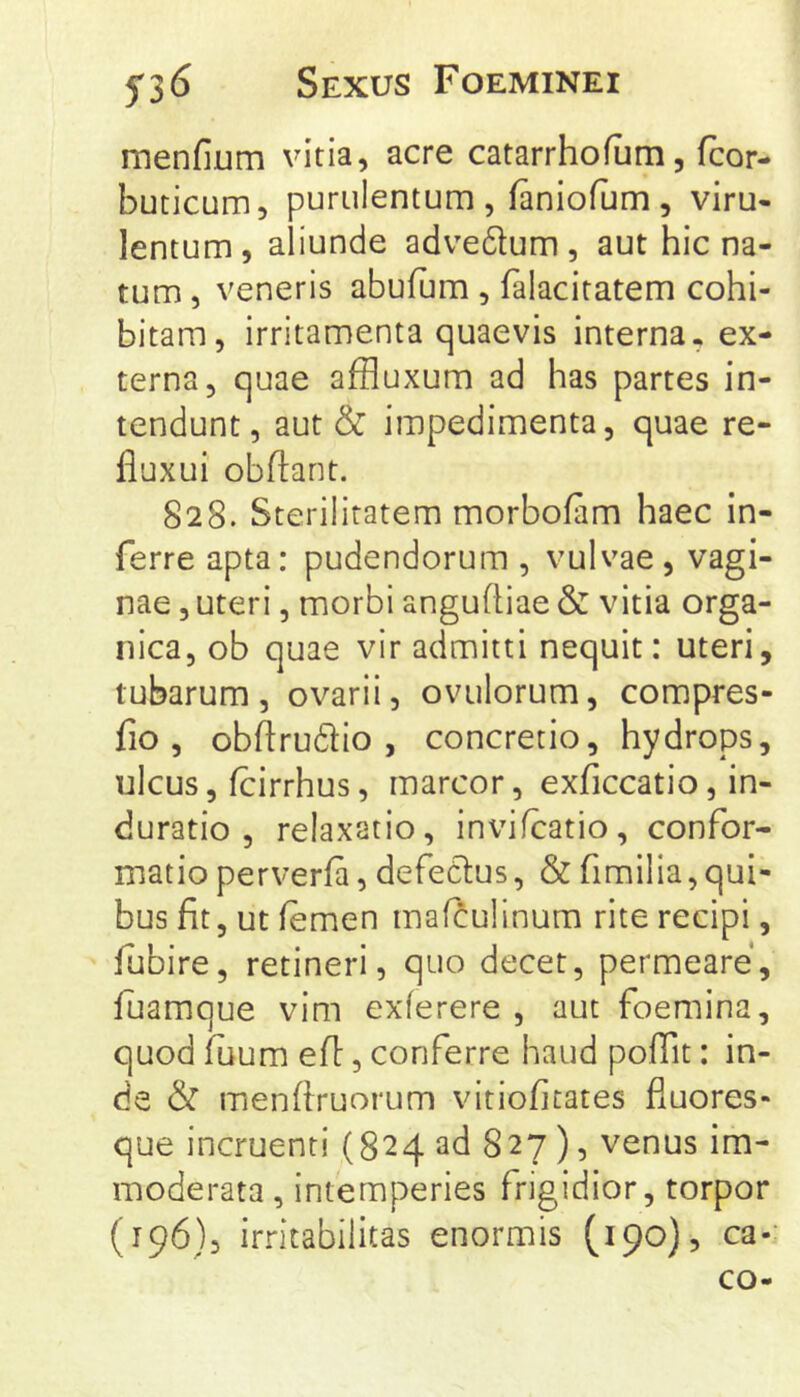 menfium vitia, acre catarrhofum, fcor- buticum, purulentum , faniofum , viru- lentum, aliunde advedtum, aut hic na- tum , veneris abufum , falacitatem cohi- bitam, irritamenta quaevis interna, ex- terna, quae affluxum ad has partes in- tendunt, aut & impedimenta, quae re- fluxui obftant. 828. Sterilitatem morbofam haec in- ferre apta: pudendorum , vulvae, vagi- nae , uteri, morbi anguftiae & vitia orga- nica, ob quae vir admitti nequit: uteri, tubarum, ovarii, ovulorum, compres- fio , obftrudlio , concretio, hydrops, ulcus, fcirrhus, marcor, exficcatio, in- du ratio , relaxatio, invifcatio, confor- matio perverfa, defedlus, & firailia,qui- bus fit, ut femen maf^ulinum rite recipi, fubire, retineri, quo decet, permeare, fuamque vim exlerere , aut foemina, quod fuum efl:, conferre haud poflit: in- de & menfiruorum vitiofitates fluores- que incruenti (824 ad 827 ), venus im- moderata , intemperies frigidior, torpor (196), irritabilitas enormis (190), ca-