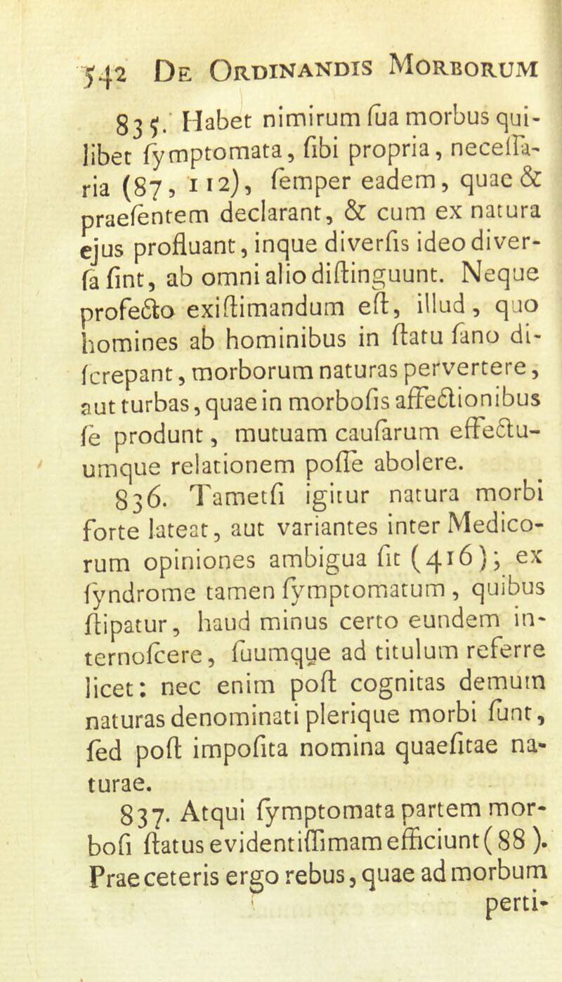 54^ De Ordinandis Morborum 83 Habet nimirum flia morbus qui- libet fymptomata, fibi propria, necelFa- ria (87 5 112), femper eadem, quae & praefentem declarant, & cum ex natura ejus profluant, inque diverfis ideodiver- fafint, ab omni alio diftinguunt. Neque profero exiftimandum eft, illud, quo homines ab hominibus in flatu Fano di- ferepant, morborum naturas pervertere, aut turbas, quae in morbofis afFedionibus fe produnt, mutuam caufarum effe6lu- umque relationem pofle abolere. 836. Tametfi igitur natura morbi forte lateat, aut variantes inter Medico- rum opiniones ambigua fit (416); ex fyndrome tamen fymptomatum , quibus flipatur, haud minus certo eundem in- ternoflere, fuumque ad titulum referre licet: nec enim pofl cognitas demum naturas denominati plerique morbi funt, fed pofl impofita nomina quaefitae na- turae. 837. Atqui fymptomata partem mor- bofi flatus evidentiflimamefficiunt(88 ). Prae ceteris ergo rebus, quae ad morbum perti-