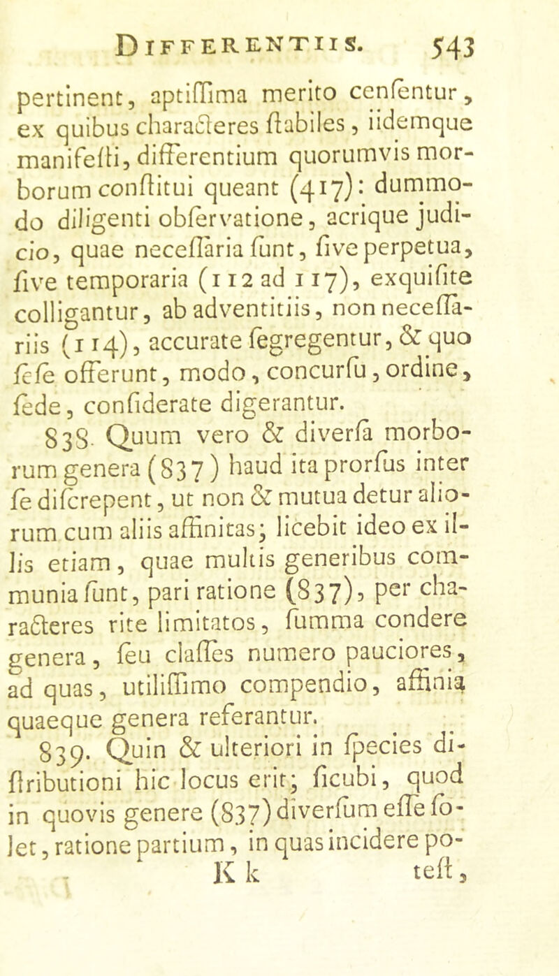 pertinent, nptiffiima merito cenfentur, ex quibus chara61eres fiabiles, iidemque manifefH, differentium quorumvis mor- borum conditui queant (417)- dummo- do diligenti obfervatione, acrique judi- cio, quae necedaria funt, fiveperpetua, five temporaria (i 12 ad 117), exquidte colligantur, ab adventitiis, nonneceda- riis (114), accuratefegregentur,& quo fefe offerunt, modo, concurfu, ordine, fede, condderate digerantur. 83S. Quum vero & diverfa morbo- rum genera (837) Haud itaprorfus inter fe difcrepent, ut non & mutua detur alio- rum cum aliis affinitas; licebit ideo ex il- lis etiam, quae multis generibus com- munia funt, pari ratione (837)5 per cha- radleres rite limitatos, fumma condere genera, feu clades numero pauciores, ad quas, utilidimo compendio, affinia quaeque genera referantur. 839. Quin & ulteriori in fpecies di- dributioni hic locus erit; ficubi, quod in quovis genere (837)diverfumedefo- let, ratione partium, in quas incidere po- K k ted 3