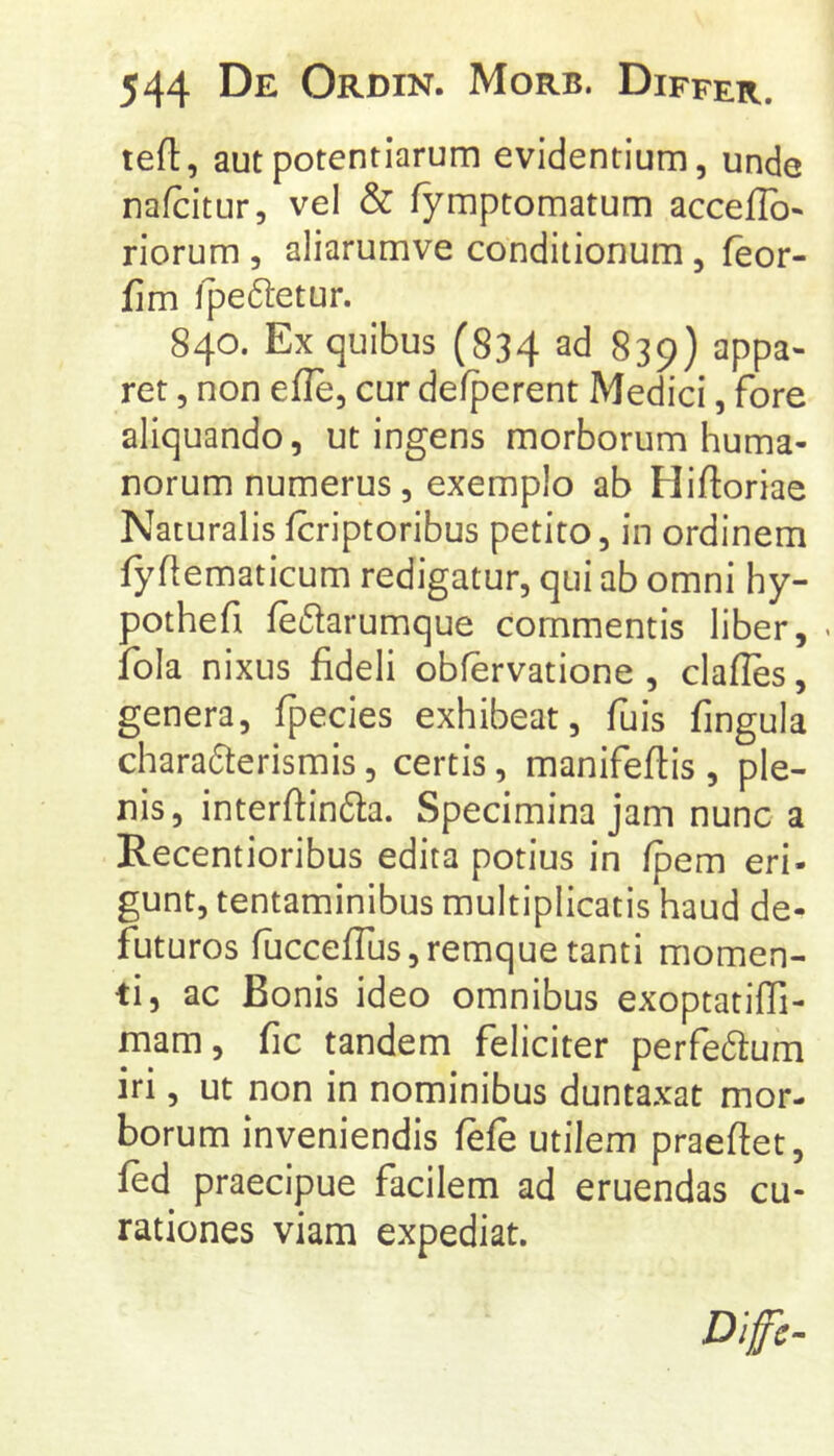 tefl, aut potentiarum evidentium, unde nafcitur, vel & fymptomatum acceflb* riorum , aliarumve conditionum, feor- fim Ipeftetur. 840. Ex quibus (834 ad 839) appa- ret , non efle, cur de/perent Medici, fore aliquando, ut ingens morborum huma- norum numerus, exemplo ab Hifloriae Naturalis Icriptoribus petito, in ordinem fyflematicum redigatur, qui ab omni hy- pothefi fe61arumque commentis liber, fola nixus fideli obfervatione , clafles, genera, fpecies exhibeat, fuis fingula chara6terismis, certis, manifefiis , ple- nis, interftinda. Specimina jam nunc a Recentioribus edita potius in fpem eri- gunt, tentaminibus multiplicatis haud de- futuros fuccefrus,remquetanti momen- ti, ac Bonis ideo omnibus exoptatiffi- mam, fic tandem feliciter perfedum iri, ut non in nominibus duntaxat mor- borum inveniendis fefe utilem praeftet, fed praecipue facilem ad eruendas cu- rationes viam expediat. Dlfe-