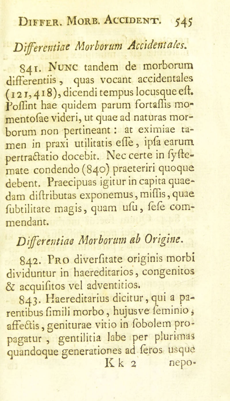 Diferentiae Morborum Accidentales. 841. Nunc tandem de morborum differentiis, quas vocant accidentales (121,418)3 dicendi tempus locusque eft. Foffint hae quidem parum fortalTis mo- mentofae videri, ut quae ad naturas mor- borum non pertineant: at eximiae ta- men in praxi utilitatis eife, ipfa earum pertra6tatio docebit. Nec certe in fyfte- mate condendo (840) praeteriri quoque debent. Praecipuas igitur in capita quae- dam diflributas exponemus,miffis,quae fubtilitate miagis, quam ufu, fefe com- mendant. Differentiae Morborum ab Origine. 842. Pro diverfitate originis morbi dividuntur in haereditarios, congenitos & acquifitos vel adventitios. 843. Haereditarius dicitur, qui a pa- rentibus fimili morbo, hujusve feminio ^ affe6lis, geniturae vitio in fbbolem pro- pagatur , gentilitia labe per plurimas quandoque generationes ad feros usque Kk 2' nepo-