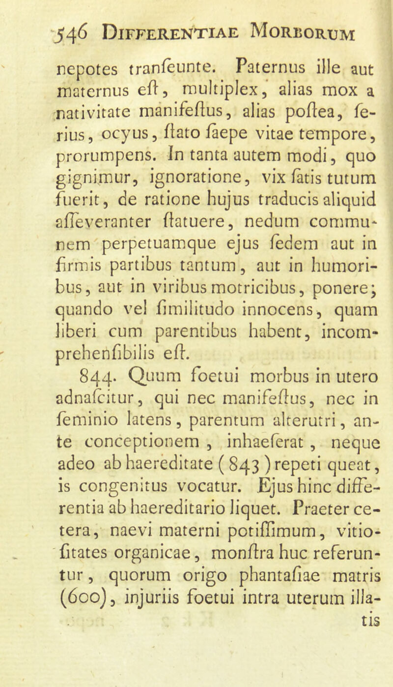 nepotes tranfeunte. Paternus ille aut maternus ell, multiplex, alias mox a nativitate manifeflus, alias poftea, fe- rius, ocyus, ftato faepe vitae tempore, prorumpens. In tanta autem modi, quo gignimur, ignoratione, vix fatis tutum fuerit, de ratione hujus traducis aliquid afleveranter ftatuere, nedum commu* nem^perpetuamque ejus fedem aut in firmis partibus tantum, aut in humori- bus, aut in viribus motricibus, ponere; quando vel fimilitudo innocens, quam liberi cum parentibus habent, incom- prehenfibilis efl. 844. Quum foetui morbus in utero adnalcitur, qui nec manifeftus, nec in feminio latens, parentum alterutri, an- te conceptionem , inhaeferat , neque adeo ab haereditate ( 843 ) repeti queat, is congenitus vocatur. Ejus hinc diffe- rentia ab haereditario liquet. Praeter ce- tera, naevi materni potiffimum, vitio- Ctates organicae, monftra huc referun- tur , quorum origo phantafiae matris (600}, injuriis foetui intra uterum illa- tis