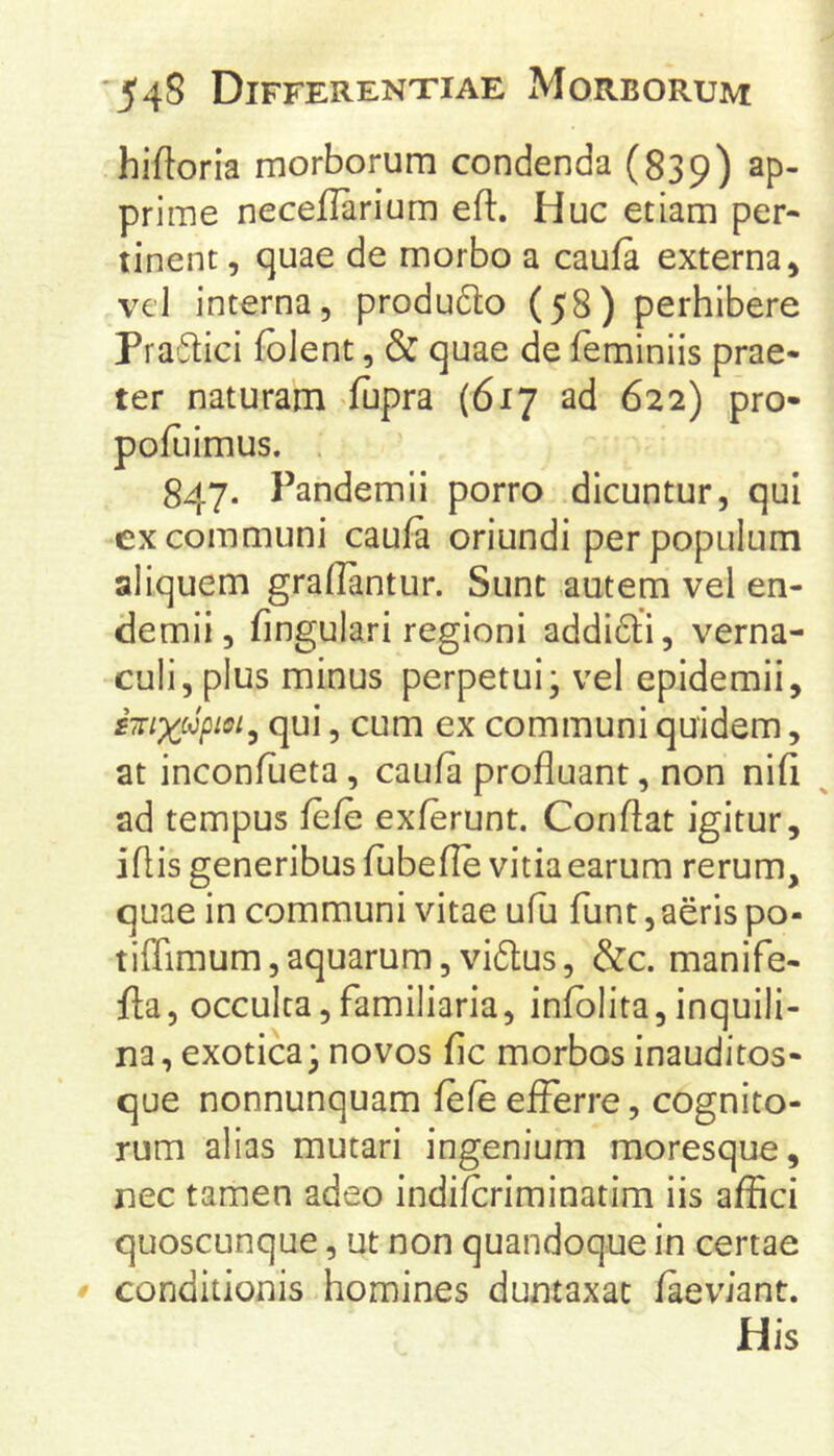 hiftoria morborum condenda (839) ap- prime neceflarium eft. Huc etiam per- tinent , quae de morbo a caufa externa, vel interna, produdto (58) perhibere Fra'5tici fblent, & quae de feminiis prae- ter naturam fupra (617 ad 622) pro- pofiiimus. . 847. Pandemii porro dicuntur, qui cx communi caufa oriundi per populum aliquem graflantur. Sunt autem vel en- demii, fingulari regioni addi6li, verna- culi, plus minus perpetui; vel epidemii, sTTixc^^piei^ qui, cum ex communi quidem, at inconflieta, caufa profluant, non nifi ad tempus fefe exferunt. Conflat igitur, iflis generibus fubefle vitia earum rerum, quae in communi vitae ufu funt, aeris po- tiffimum,aquarum,vi6tus, &c. manife- fla, occulta,familiaria, infblita,inquili- na, exotica; novos fic morbos inauditos- que nonnunquam fefe efferre, cognito- rum alias mutari ingenium moresque, nec tamen adeo indifcriminatim iis affici quoscunque, ut non quandoque in certae conditionis homines duntaxat faeviant. His