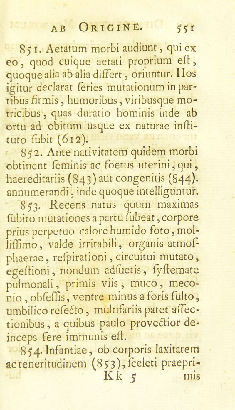 S51. Aetatum morbi audiunt, qui ex co, quod cuique aetati proprium efl:, quoque alia ab alia differt, oriuntur. Hos igitur declarat feries mutationum in par- tibus firmis, humoribus, viribusque mo- tricibus 5 quas duratio hominis inde ab ortu ad obitum usque ex naturae infti- tuto fubit (612). 852. Ante nativitatem quidem morbi obtinent feminis ac foetus uterini,qui, haereditariis (S43) aut congenitis (844). annumerandi, inde quoque intelliguntuf. 853. Recens natus quum maximas fubito mutationes a partu fubeat, corpore prius perpetuo calore humido foto, mol- Jiffimo, valde irritabili, organis atmof phaerae, refpirationi, circuitui mutato, egeffioni, nondum adfuetis, fyftemate pulmonali, primis viis, muco, meco- nio , obfeffis, ventre minus a foris fulto, umbilico refedfo, multifariis patet affec- tionibus, a quibus paulo provedtior de- inceps fere immunis eff. 854. Infantiae, ob corporis laxitatem ac teneritudinem (853)5 fceleti praepri- K k 5 mis