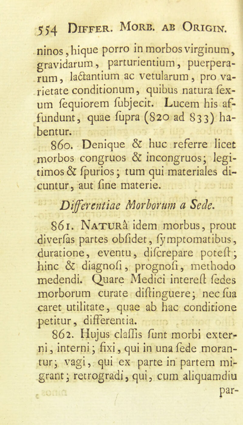 ninosjhique porro in morbos virginum, gravidarum, parturientium, puerpera- rum, ladtantium ac vetularum, pro va- rietate conditionum, quibus natura lex- um fequiorem fubjecit. Lucem his af- fundunt, quae fupra (S20 ad 833) ha- bentur. 860. Denique & huc referre licet morbos congruos & incongruos; legi- timos & Ipurios; tum qui materiales di- cuntur, aut fine materie. Differentiae Morborum a Sede, 861. Natur^ idem morbus, prout diverfas partes obfidet, (ymptomatibus, duratione, eventu, difcrepare potefl:; hinc & diagnofi, prognofi, methodo medendi. Quare Medici interefl; (edes morborum curate diftinguere; necfua caret utilitate, quae ab hac conditione petitur, differentia. 862. Hujus claffis (Iint morbi exter- ni , interni; fixi, qui in una fede moran- tur* vagi, qui ex parte in partem mi- grant 3 retrogradi, qui, cum aliquamdiu par-