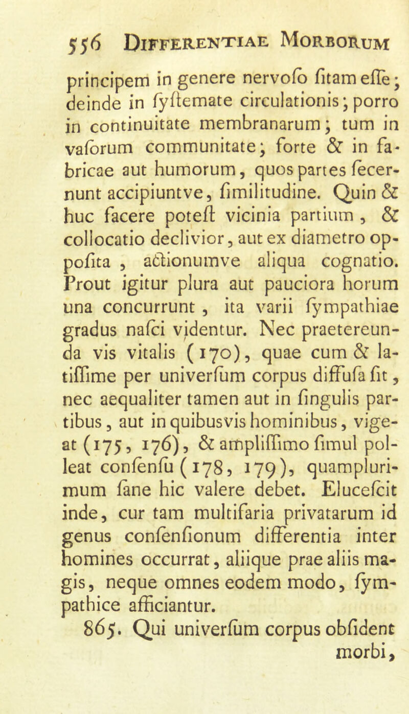 principem in genere nervofb fitameffe; deinde in fyftemate circulationis; porro in continuitate membranarum; tum in vafbrum communitate; forte & in fa- bricae aut humorum, quos partes fecer- nunt accipiuntve, fimilitudine. Quin & huc facere potefl: vicinia partium , & collocatio declivior, aut ex diametro op- pofita , adlionumve aliqua cognatio. Prout igitur plura aut pauciora horum una concurrunt , ita varii iympathiae gradus nafci videntur. Nec praetereun- da vis vitalis (170), quae cum & la- tiffime per univerfum corpus diffufa fit, nec aequaliter tamen aut in fingulis par- tibus, aut in quibusvis hominibus, vige- at (175, 176), &liffimofimul pol- leat confenfii ( 178, 179)5 quampluri- mum iane hic valere debet. Elucefcit inde, cur tam multifaria privatarum id genus confenfionum differentia inter homines occurrat, aliique prae aliis ma- gis, neque omnes eodem modo, fym- pathice afficiantur. 865. Qui univerfum corpus obfident morbi.