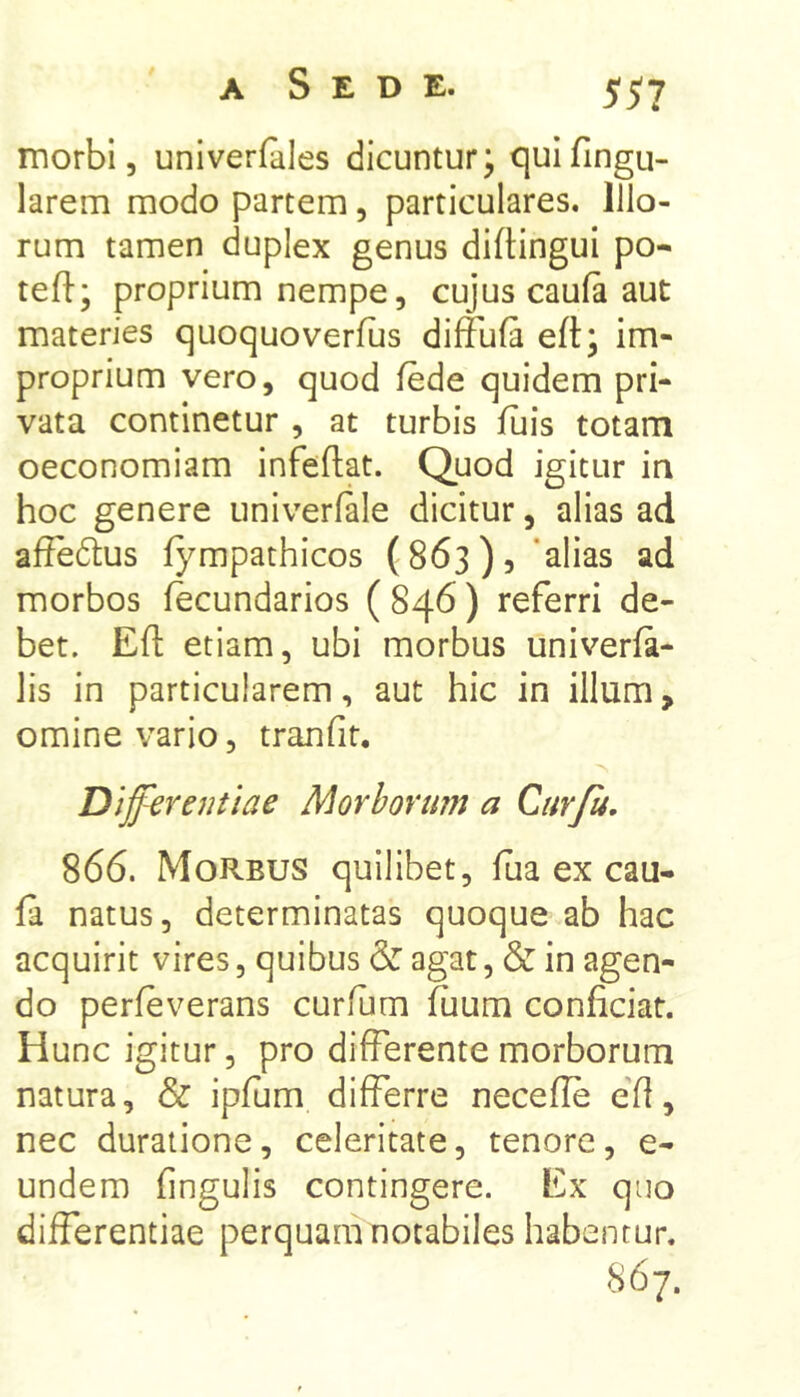 A Sede. Sil morbi 5 univerfales dicuntur; quifingu- larem modo partem, particulares. Illo- rum tamen duplex genus diftingui po- tefl:; proprium nempe, cujus caufa aut materies quoquoverfus diffufa eft; im- proprium vero, quod fede quidem pri- vata continetur , at turbis luis totam oeconomiam infeftat. Quod igitur in hoc genere univerlale dicitur, alias ad affectus fympathicos (863), ‘alias ad morbos fecundarios ( 846) referri de- bet. Eft etiam, ubi morbus univerfa- Jis in particularem, aut hic in illum, omine vario, tranfit. Differentiae Morbortmt a Curfu, 866. Morbus quilibet, ftia ex cau- fa natus, determinatas quoque ab hac acquirit vires, quibus & agat, & in agen- do perleverans curflim fuum conficiar. Hunc igitur, pro differente morborum natura, & ipfum differre necefle eft, nec duraiione, celeritate, tenore, e- undem fingulis contingere. Ex quo differentiae perquam notabiles habentur. 867.