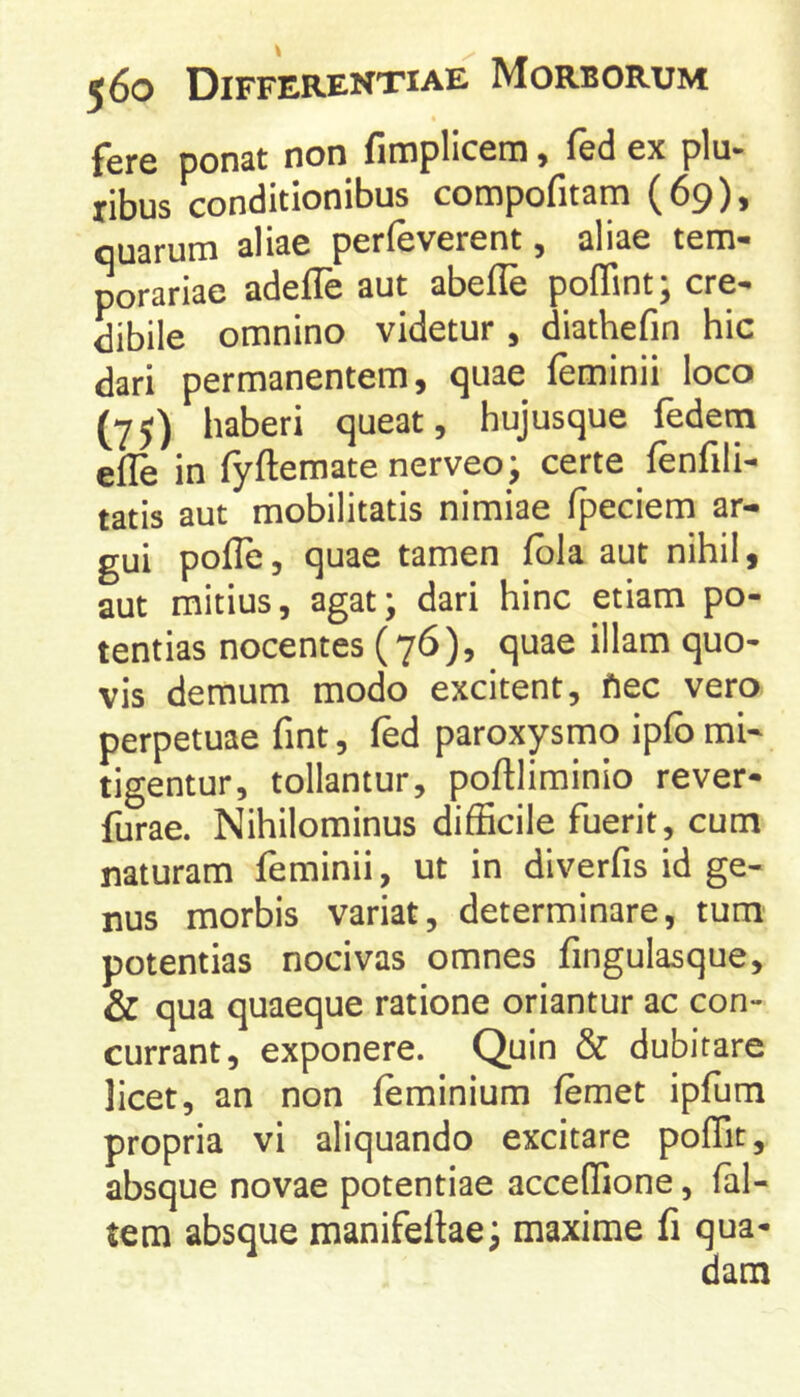 fere ponat non fimplicem, fed ex plu- ribus conditionibus compofitam (69), quarum aliae perfeverent, aliae tem- porariae adeffe aut abeffe poffint; cre- dibile omnino videtur , diathefin hic dari permanentem, quae feminii loco (75) haberi queat, hujusque fedem elle in fyftemate nerveo; certe fenfili- tatis aut mobilitatis nimiae fpeciem ar- gui pofle, quae tamen fbla aut nihil, aut mitius, agat; dari hinc etiam po- tentias nocentes (76), quae illam quo- vis demum modo excitent, fiec vero perpetuae fint, fed paroxysmo ipfb mi- tigentur, tollantur, poftliminio rever- furae. Nihilominus difScile fuerit, cum naturam feminii, ut in diverfis id ge- nus morbis variat, determinare, tum' potentias nocivas omnes fingulasque, & qua quaeque ratione oriantur ac con- currant, exponere. Quin & dubitare licet, an non feminium femet ipfum propria vi aliquando excitare poffit, absque novae potentiae acceffione, (al- tem absque manifellae; maxime fi qua-