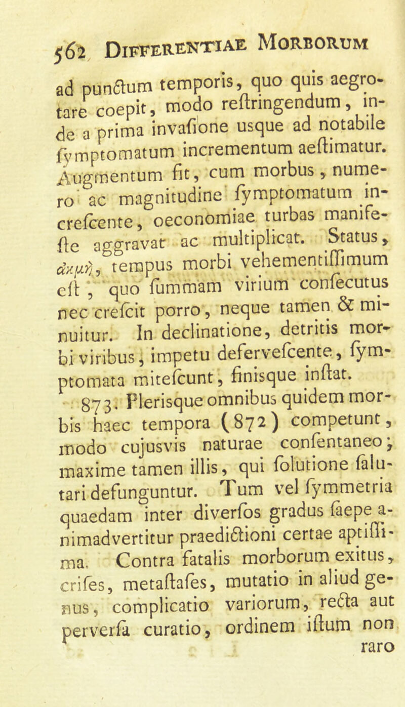 ad punaum temporis, quo quis aegro- tare coepit, modo reftringendum, in- de a prima invafione usque ad notabile fviTiptomatum incrementum aeftimatur. Augmentum fit, cum morbus, nume- ro' ac magnitudine fyraptomatum _in- crefcente, oeconomiae turbas maniTe- fic aggravat ac multiplicat. Status, tempus morbi vehementiflimum elf, SUf’ fummam virium confecutus nec crefcit porro, neque tamen & mi- nuitur, In declinatione, detritis mor- bi viribus, impetu deFerv efcente, fym- ptomata mitefcunt, finisque inftat, 873- Plerisque omnibus quidem mor- bis haec tempora (872) competunt, modo cujusvis naturae confentaneo; maxime tamen illis, qui folutione (alii- tari defunguntur. Tum vel fymmetria quaedam inter diverfqs gradus faepe a- nimadvertitur praedi6lioni certae aptini- ma. Contra fatalis morborum exitus, crifes, metaftafes, mutatio in aliud ge- nus, complicatio variorum, redta aut perverfa curatio, ordinem iftum non, * raro