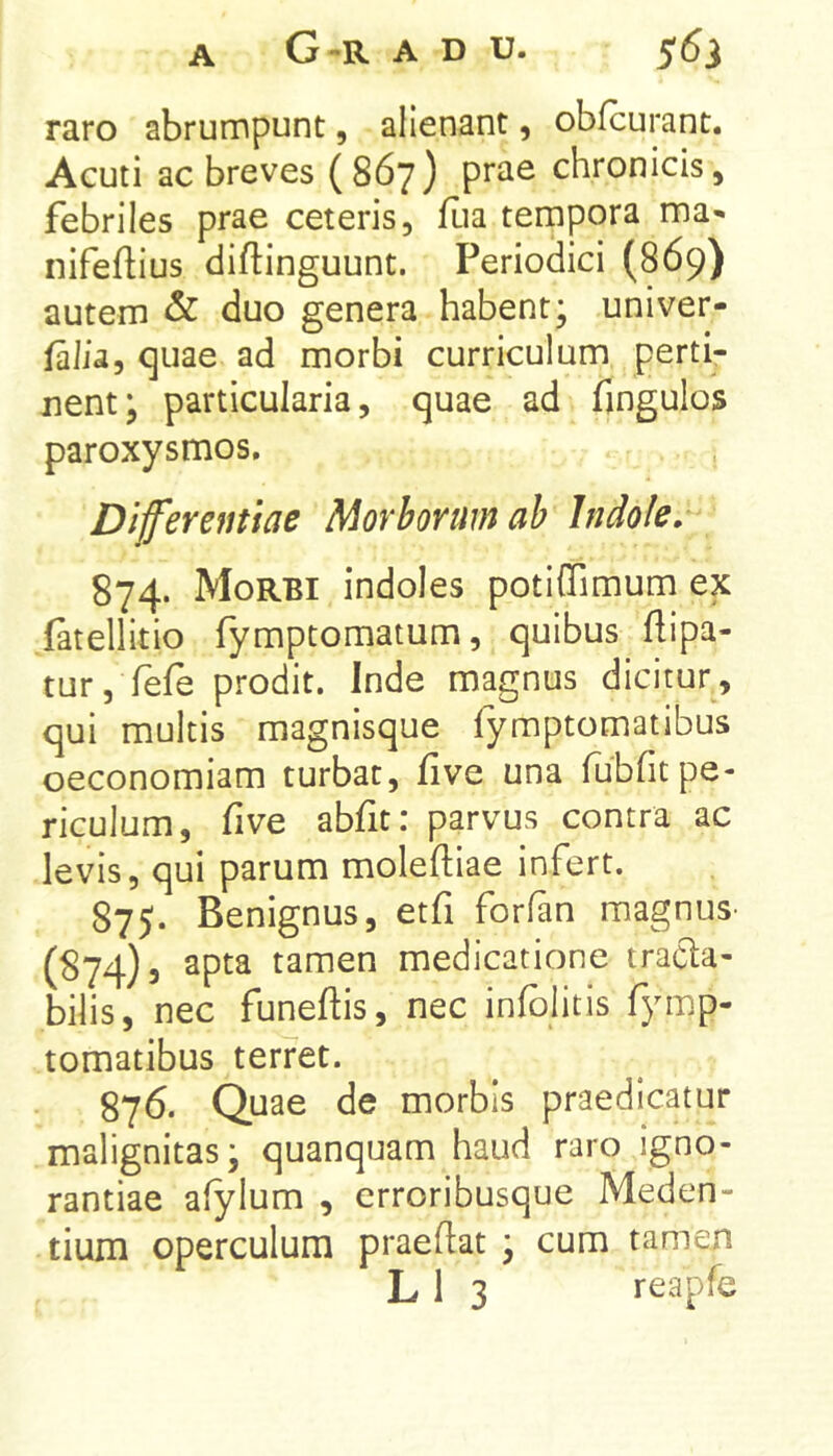 raro abrumpunt, alienant, obfcurant. Acuti ac breves (867) prae chronicis, febriles prae ceteris, fua tempora ma- nifeftius diftinguunt. Periodici (869) autem & duo genera habent; univer- falia, quae ad morbi curriculum perti- nent; particularia, quae ad fingulos paroxysmos. , Diferentiae Morborum ab Indole. 874. Morbi indoles potiffimum ex fatellitio fymptomatum, quibus flipa- tur, fefe prodit. Inde magnus dicitur, qui multis magnisque fymptomatibus oeconomiam turbat, five una fubfitpe- riculum, five abfit: parvus contra ac levis, qui parum moleftiae infert. 875. Benignus, etfi forfan magnus- (874)5 apta tamen medicatione tracta- bilis, nec funeftis, nec infblitis fymp- tomatibus terret. 876. Quae de morbis praedicatur malignitas; quanquam haud raro igno- rantiae afylum , erroribusque Meden- tium operculum praeftat ; cum tamen L 1 3 reapfe
