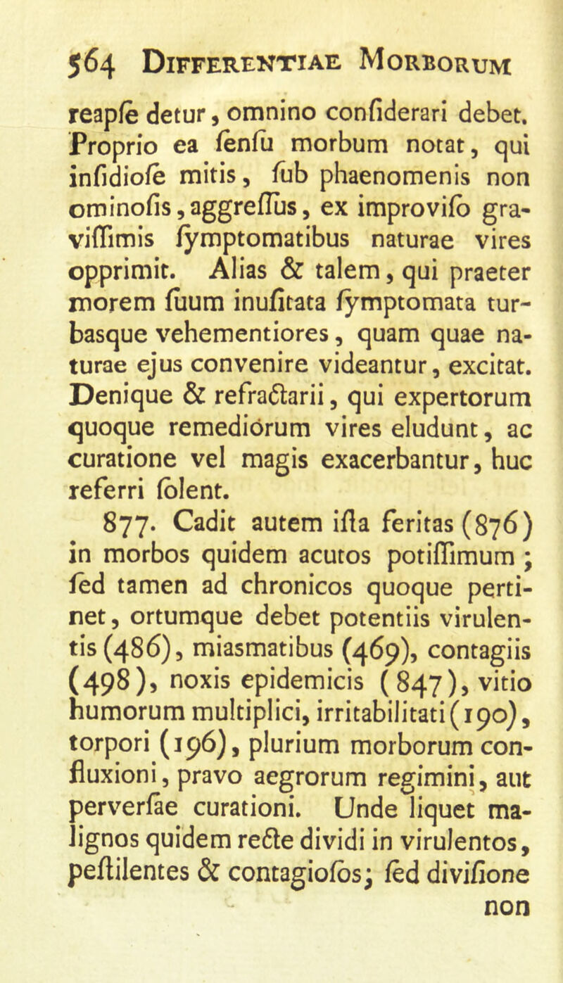 reapfe detur, omnino confiderari debet. Proprio ea fenfii morbum notat, qui infidiofe mitis, fub phaenomenis non ominofis,aggreflI]s, ex improvifo gra- viflimis fymptomatibus naturae vires opprimit. Alias & talem, qui praeter morem fuum inufitata fymptomata tur- basque vehementiores, quam quae na- turae ejus convenire videantur, excitat. Denique & refraftarii, qui expertorum quoque remediorum vires eludunt, ac curatione vel magis exacerbantur, huc referri fblent. 877. Cadit autem ifla feritas (876) in morbos quidem acutos potiffimum; fed tamen ad chronicos quoque perti- net, ortumque debet potentiis virulen- tis (486), miasmatibus (469), contagiis (498), noxis epidemicis ( 847), vitio humorum multiplici, irritabilitati (190}, torpori (196)5 plurium morborum con- fluxioni, pravo aegrorum regimini, aut perverfae curationi. Unde liquet ma- lignos quidem re6te dividi in virulentos, peflilentes & contagiolbs; fed divifione non