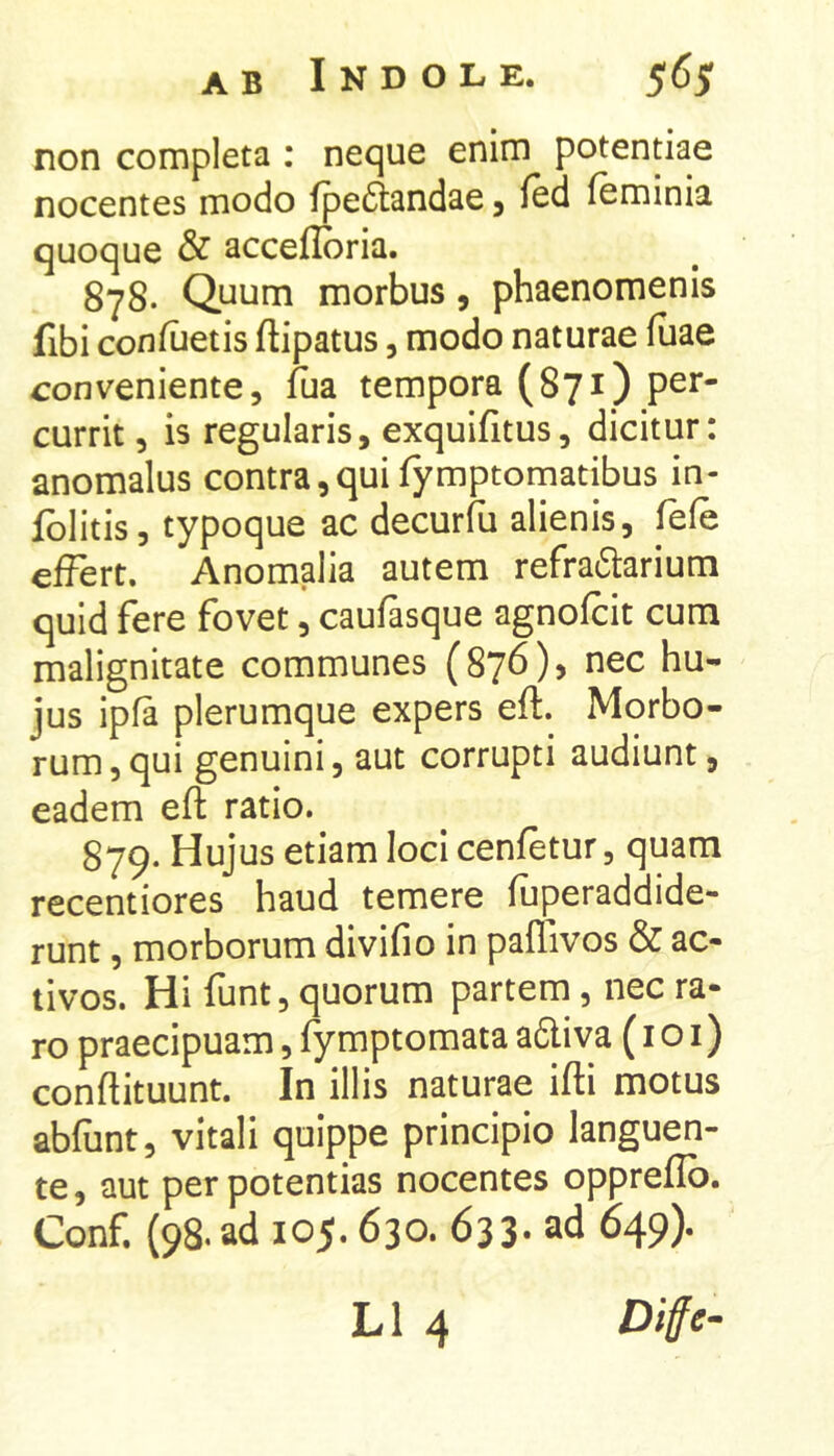 non completa ; neque enim potentiae nocentes modo fpedtandae j Icd feminia quoque & accefibria. 878. Quum morbus, phaenomenis fibi conilietis ftipatus, modo naturae (uae conveniente, fua tempora (871) per- currit , is regularis, exquifitus, dicitur: anomalus contra,quifymptomatibus in- fblitis, typoque ac decurfu alienis, fefe effert. Anomalia autem refra6larium quid fere fovet, caufasque agnofcit cum malignitate communes (876)» nec hu- jus ipfa plerumque expers eft. Morbo- rum , qui genuini, aut corrupti audiunt, eadem efl: ratio. 879. Hujus etiam loci cenfetur, quam recentiores haud temere fuperaddide- runt, morborum divifio in paflivos & ac- tivos. Hi funt, quorum partem, nec ra- ro praecipuam, fymptomata adliva (i o i) conflituunt. In illis naturae ifti motus ablunt, vitali quippe principio languen- te, aut per potentias nocentes oppreflb. Conf, (98. ad 105.630. 633. ad 649). L1 4 Diffe-
