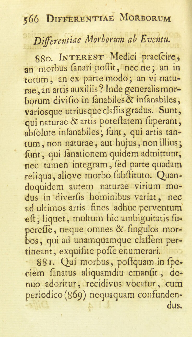 Dijferentiae Morborum ah Eventu. 880. Interest Medici praefcire, an morbus fanari poITit, necne; an in totum, an ex parte modo; an vi natu- rae, an artis auxiliis? Inde generalis mor- borum divifio in fanabiles& infanabiles, variosque utriusqueclaffisgradus. Sunt, qui naturae & artis poteftatem fuperant, abfblute infanabiles; funt, qui artis tan- tum , non naturae, aut hujus, non illius; funt, qui fanationem quidem admittunt, nec tamen integram, fed parte quadam reliqua, aliove morbo fubftituro. Quan- doquidem autem naturae virium mo- dus in diverfis hominibus variat, nec ad ultimos artis fines adhuc perventum eft; liquet, multum hic ambiguitatis fu- perefle, neque omnes & fingulos mor- bos, qui ad unamquamque claflem per- tineant, exquifite pofle enumerari. 881. Qui morbus, poftquam in fpe- ciem finatus aliquamdiu emanfit, de- nuo adoritur, recidivus vocatur, cum periodico (869) nequaquam confunden- dus.