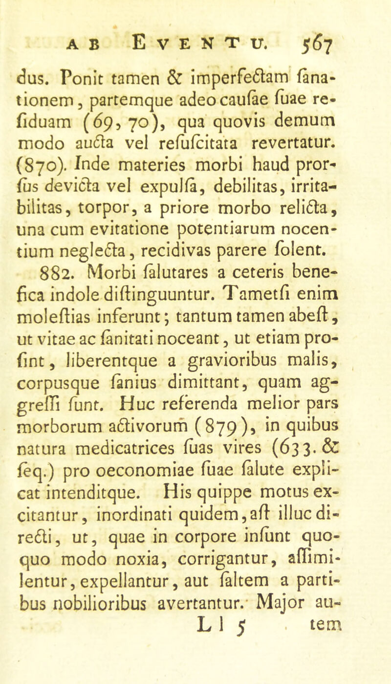dus. Ponit tamen & imperfe6tam fana* tionem, partemque adeocaufae fuae re* fiduam (69, 70), qua quovis demum modo au6fa vel refufcitata revertatur. (870). Inde materies morbi haud pror* fus devicla vel expulfa, debilitas, irrita- bilitas, torpor, a priore morbo relidla, una cum evitatione potentiarum nocen- tium negledfa, recidivas parere fblent. 882. Morbi falutares a ceteris bene- fica indole diftinguuntur. Tametfi enim molefiias inferunt; tantum tamen abeft, ut vitae ac fanitati noceant, ut etiam pro- fint, liberentque a gravioribus malis, corpusque fanius dimittant, quam ag- greffi funt. Huc referenda melior pars morborum adtivorurh (879), in quibus natura medicatrices fuas vires (633. & feq.) pro oeconomiae fuae falute expli- cat intenditque. His quippe motus ex- citantur, inordinati quidem,aft illucdi- re6li, ut, quae in corpore infunt quo- quo modo noxia, corrigantur, affimi- lentur, expellantur, aut faltem a parti- bus nobilioribus avertantur.* Major au- L 1 5 tem
