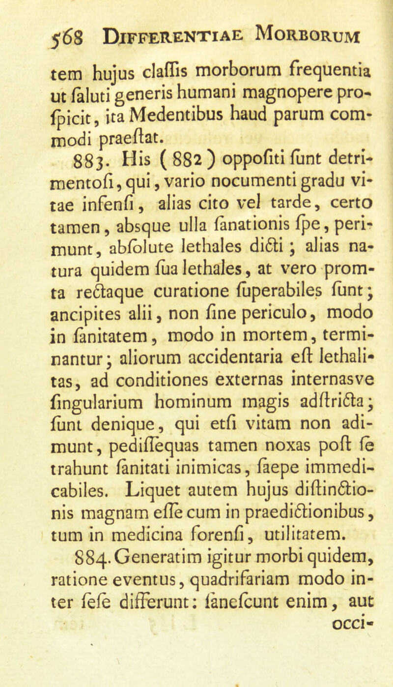 tem hujus claffis morborum frequentia ut faluti generis humani magnopere pro* fpicit, ita Medentibus haud parum com- modi praedat. 883. His ( 882 ) oppofiti funt detri- mentofi, qui, vario nocumenti gradu vi- tae infenfi, alias cito vel tarde, certo tamen, absque ulla fanationis fpe, peri- munt, abfblute lethales di6li; alias na- tura quidem fualethales, at vero prom- ta reftaque curatione (uperabiles funt; ancipites alii, non fine periculo, modo in fanitatem, modo in mortem, termi- nantur; aliorum accidentaria efl lethali- tas, ad conditiones externas internasve fingularium hominum magis adftrida; fimi denique, qui etfi vitam non adi- munt, pediflequas tamen noxas pod fe trahunt fanitati inimicas, faepe immedi- cabiles. Liquet autem hujus didindio- nis magnam ede cum in praedi61:ionibus, tum in medicina forenfi, utilitatem. 884. Generatim igitur morbi quidem, ratione eventus, quadrifariam modo in- ter fefe differunt; ianefcunt enim, aut occi-