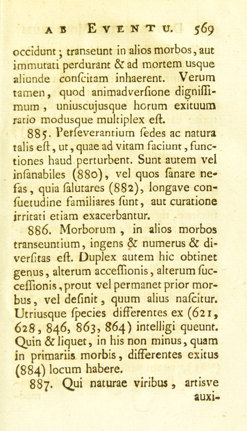 occidunt; transeunt in alios morbos, aut immutati perdurant & ad mortem usque aliunde confcitam inhaerent. Verum tamen, quod animadverfione dignilTi- mum , uniuscujusque horum exituum ratio modusque multiplex eft. 885. rerfeverantium fedes ac natura talis eft, ut, quae ad vitam faciunt, fune* tiones haud perturbent. Sunt autem vel infanabiles (880), vel quos ftnare ne- fas, quia falutares (882), longave con- fuetudine familiares ftint, aut curatione irritati etiam exacerbantur, 886. Morborum , in alios morbos transeuntium, ingens & numerus & di- verfttas eft. Duplex autem hic obtinet genus, alterum acceftionis, alterum fuc- ceffionis, prout vel permanet prior mor- bus , vel definit, quum alius nafcitur. Utriusque Ipecies differentes ex (621, 628, 846, 863, 864) intelligi queunt. Quin & liquet, in his non minus, quam in primariis morbis, differentes exitus (884) locum habere. 887. Qui naturae viribus, artisve auxi-