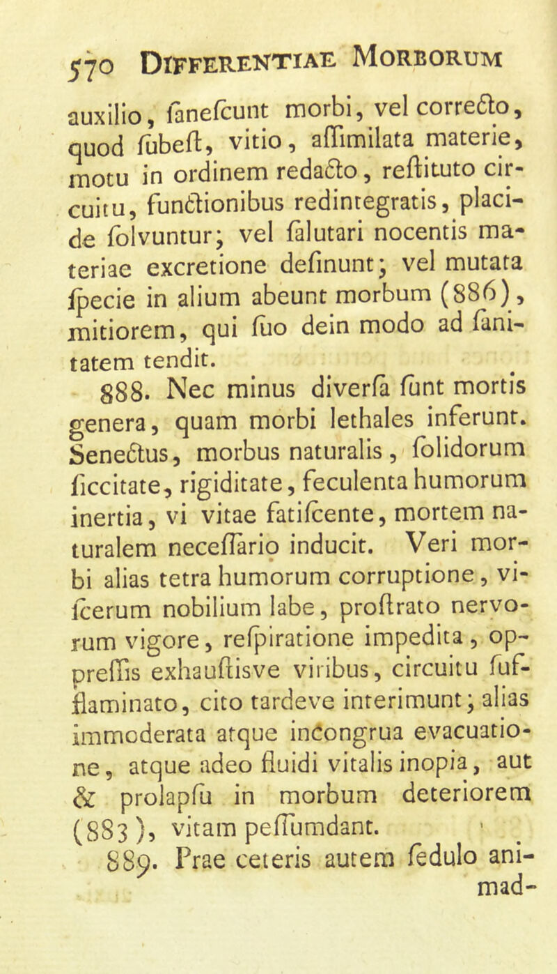 auxilio, fanefcunt morbi, velcorredo, quod fubeft, vitio, affimilata materie, motu in ordinem redadlo, reftituto cir- cuitu, fundtionibus redintegratis, placi- de folvuntur; vel falutari nocentis ma- teriae excretione definunt* vel mutata fpecie in alium abeunt morbum (886), mitiorem, qui luo dein modo ad (ani- tatem tendit. 888. Nec minus diveria funt mortis genera, quam morbi lethales inferunt. Senedtus, morbus naturalis , folidorum ficcitate, rigiditate, feculentahumorum inertia, vi vitae fatifcente, mortem na- turalem neceflarip inducit. Veri mor- bi alias tetra humorum corruptione, vi- Icerum nobilium labe, proflrato nervo- rum vigore, refpiratione impedita, op- preffis exhauftisve viribus, circuitu fuf- flaminato, cito tardeve interimunt; alias immoderata atque in^ongrua evacuatio- ne, atque adeo fluidi vitalis inopia, aut & prolapfu in morbum deteriorem (883), vitam peflumdant. 889. Prae ceteris autem fedulo ani- mad-