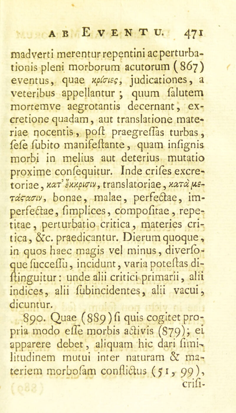 madverti merentur repentini ac perturba- tionis pleni morborum acutorum (867) eventus, quae apt^cnsg, judicationes, a veteribus appellantur ; quum lalutem mortemve aegrotantis decernant, ex- cretionequadam, aut translatione mate- riae nocentis , poft praegreflas turbas , fele fubito manifeftante, quam infignis morbi in melius aut deterius mutatio proxime confequitur. Inde eriles excre- toriae, translatoriae, Tdg-acTDJ, bonae, malae, perfedlae, im- perfeftae, fimplices, compofitae, repe- titae, perturbatio critica, materies cri- tica, &c. praedicantur. Dierum quoque, in quos haec magis vel minus, diverlb- que fuccelTu, incidunt, varia potellas di- flinguitur: unde alii critici primarii, alii indices, alii fubincidentes, alii vacui, dicuntur. 890. Quae (889) fi quis cogitet pro- pria modo elle morbis a61ivis (879); ei apparere debet, aliquam hic dari fimN litudinem mutui inter naturam & ma- teriem morbolam conflidlus (Ji, 99), erili-