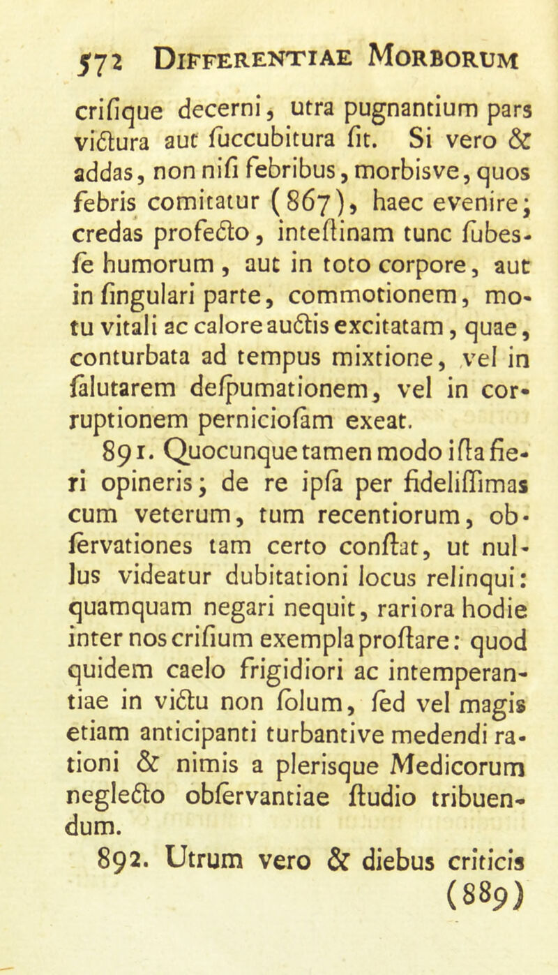crifique decerni, utra pugnantium pars vi6tura aut fuccubitura fit. Si vero & addas, non nifi febribus, morbisve, quos febris comitatur (867), haec evenire; credas profedto, inteftinam tunc fubes- fe humorum , aut in toto corpore, aut in fingulari parte, commotionem, mo* tu vitali ac caloreau6lis excitatam, quae, conturbata ad tempus mixtione, ,vel in falutarem defpumationem, vel in cor- ruptionem perniciofam exeat. 891. Quocunque tamen modo i fia fie- ri opineris; de re ipfa per fideliffimas cum veterum, tum recentiorum, ob- fervationes tam certo confiat, ut nul- lus videatur dubitationi locus relinqui: quamquam negari nequit, rariora hodie inter nos crifium exempla profiare: quod quidem caelo frigidiori ac intemperan- tiae in vidu non fblum, fed vel magis etiam anticipanti turbantive medendi ra- tioni & nimis a plerisque Medicorum negle6to obfervantiae ftudio tribuen- dum. 892. Utrum vero & diebus criticis (889)