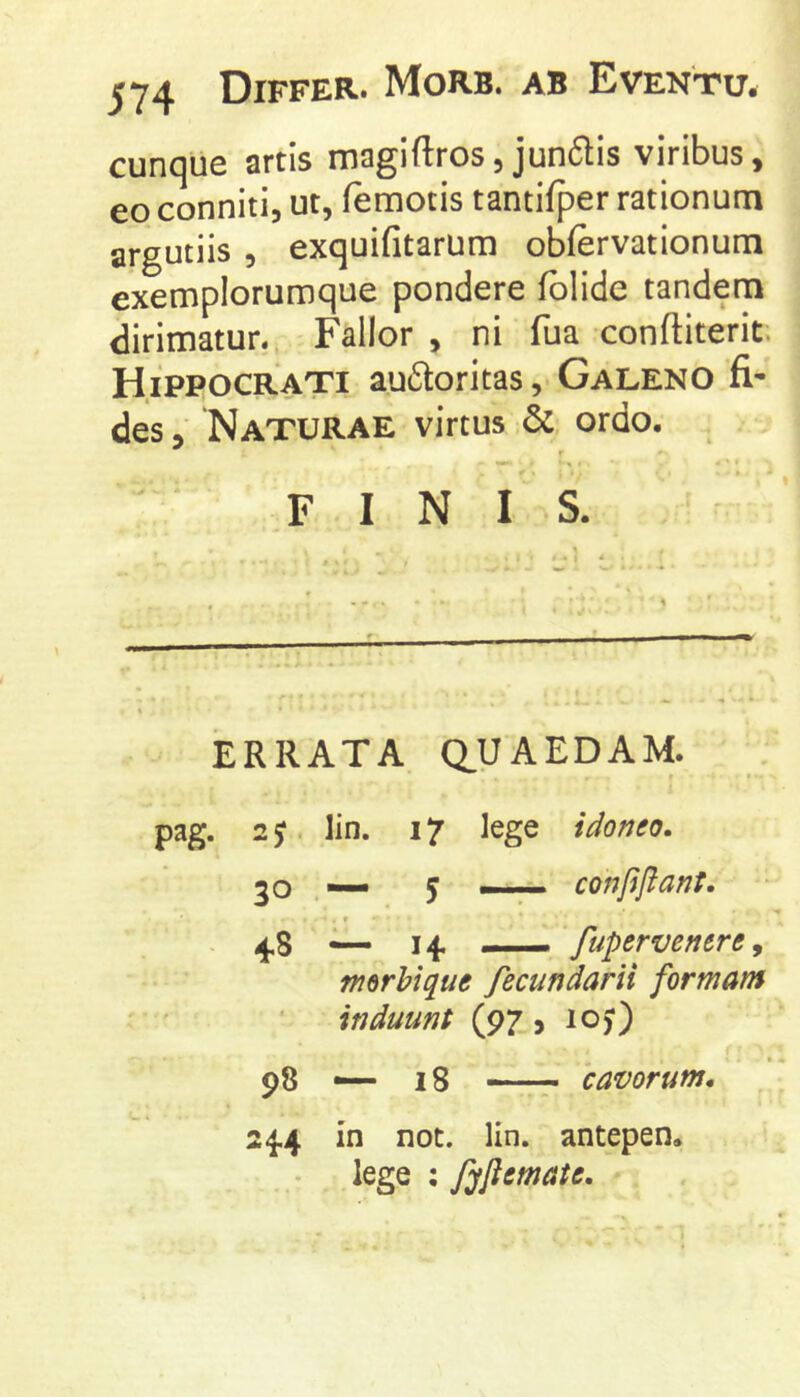 574 Differ. Morb. ab Eventu. cunque artis magi (Iros, jun6lis viribus, eo conniti, ut, (emotis tantifper rationum argutiis , exquifitarum obfervationum exemplorumque pondere (olide tandem dirimatur. Fallor , ni fua conftiterit. Hippocrati au6toritas, Galeno fi- des, Naturae virtus & ordo. f FINIS. ERRATA Q.UAEDAM. pag. lin. 17 lege idonto. 50 y —-7- conlijlant. . f . 4,8 — 14. — fupervenere, merbique fecundarii formam induunt (97, lO)) 98 — 18 r cavorum, 24.4 in not. lin. antepen. lege ; fyflemate.