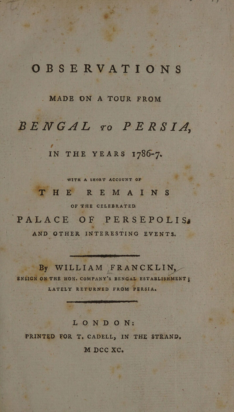 OBSERVATIONS _. MADE ON A TOUR FROM BENGAL +o PERSIA, ie IN THE YEARS 1786-7. Wp R ing Benoa Be | Tu &amp; REMAINS OF Se CELEBRATED PALACE. OF PERSEPOLIS, AND OTHER INTERESTING EVENTS. extam ON THE HON. “COMPANY” $ BENGAL, ESTABLISHMENT j LATELY RETURNED FROM PERSIA. LONDON: PRINTED FOR T, CADELL, IN THE STRAND, M DCC Xc.