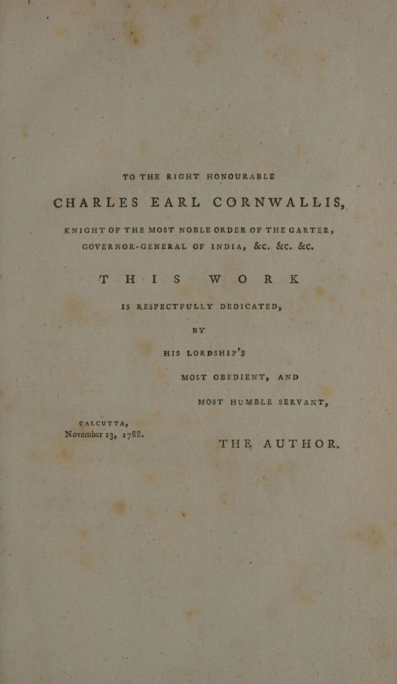 TO THE RIGHT HONOURABLE CHARLES EARL CORNWALLIS, KNIGHT OF THE MOST NOBLE ORDER OF THE GARTER, GOVERNOR-GENERAL OF INDIA, &amp;c. &amp;c.. &amp;€. eB ve THOS Ward). 4.8, AK IS RESPECTFULLY DEDICATED, BY HIS LORDSHIP’S MOST OBEDIENT, AND MOST HUMBLE SERVANT, CALCUTTA, November 13, 1783. HE AU T.HOR; %