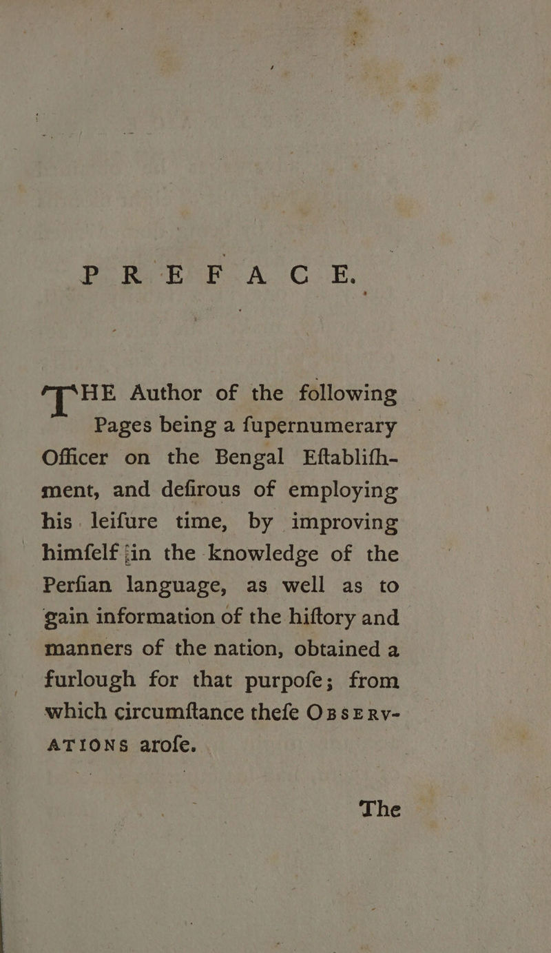 Pom Era. C..B HE Author of the following Pages being a fupernumerary Officer on the Bengal Eftablifh- ment, and defirous of employing his leifure time, by improving himfelf jin the knowledge of the Perfian language, as well as to gain information of the hiftory and manners of the nation, obtained a furlough for that purpofe; from which circumftance thefe OBsERv- ATIONS arofe. The