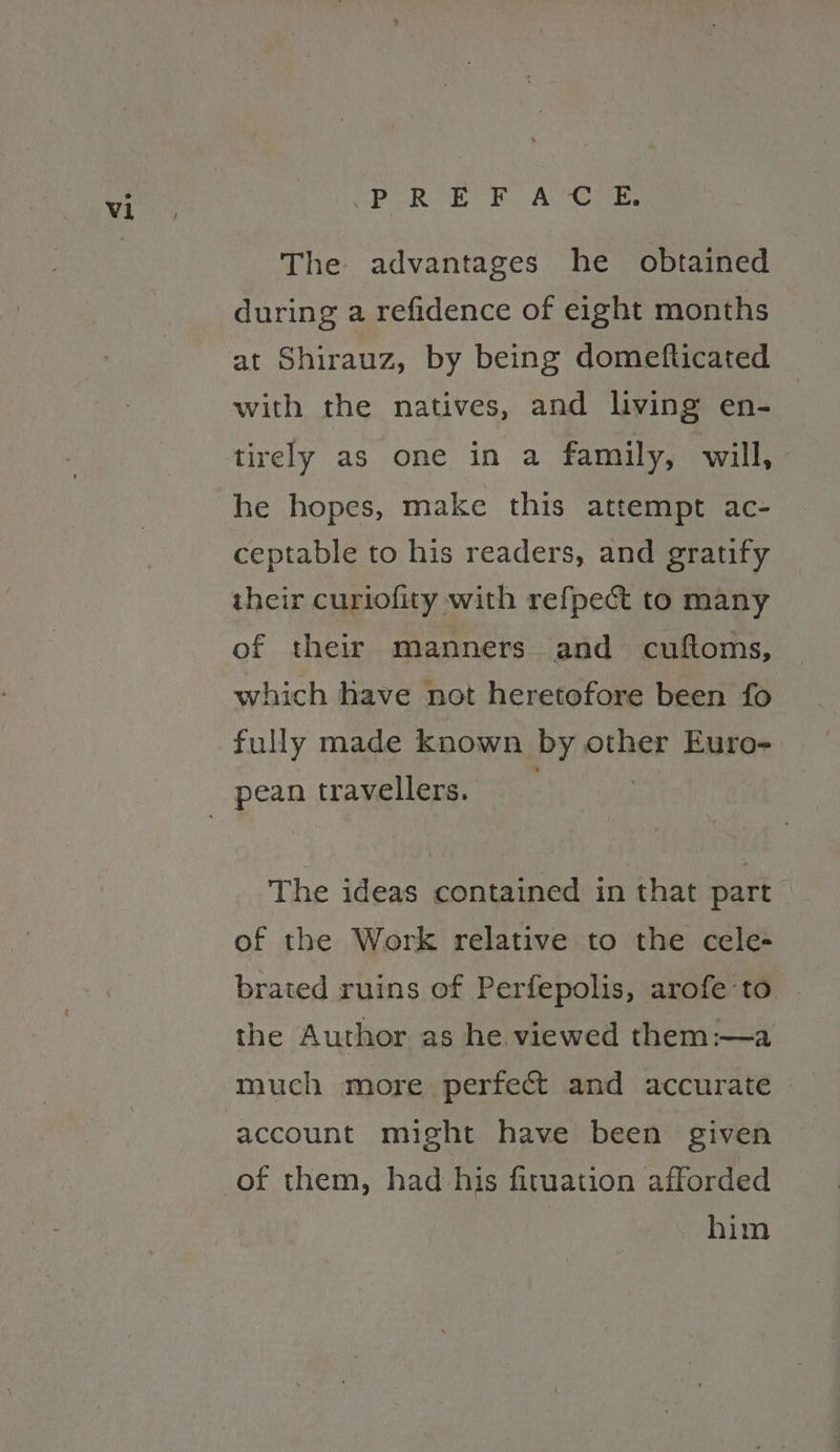Poke FA Ce The advantages he obtained during a refidence of eight months at Shirauz, by being domefticated with the natives, and living en- tirely as one in a family, will, he hopes, make this attempt ac- ceptable to his readers, and gratify their curiofity with refpect to many of their manners and cuftoms, which have not heretofore been fo fully made known by other Euro- The ideas contained in that part of the Work relative to the cele- brated ruins of Perfepolis, arofe-to the Author as he viewed them:—a much more perfect and accurate — account might have been given him