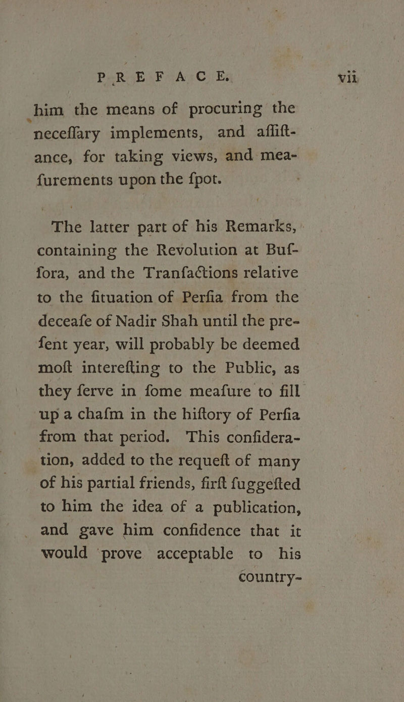 PREFACE, him the means of procuring the ‘neceflary implements, and aflift- ance, for taking views, and mea- furements upon the {pot. containing the Revolution at Buf- fora, and the Tranfactions relative to the fituation of Perfia from the deceafe of Nadir Shah until the pre- fent year, will probably be deemed moft interefting to the Public, as up a chafm in the hiftory of Perfia from that period. This confidera- tion, added to the requeft of many of his partial friends, firft fu ggelted to him the idea of a publication, _ and gave him confidence that it would ‘prove acceptable to his country- Vil
