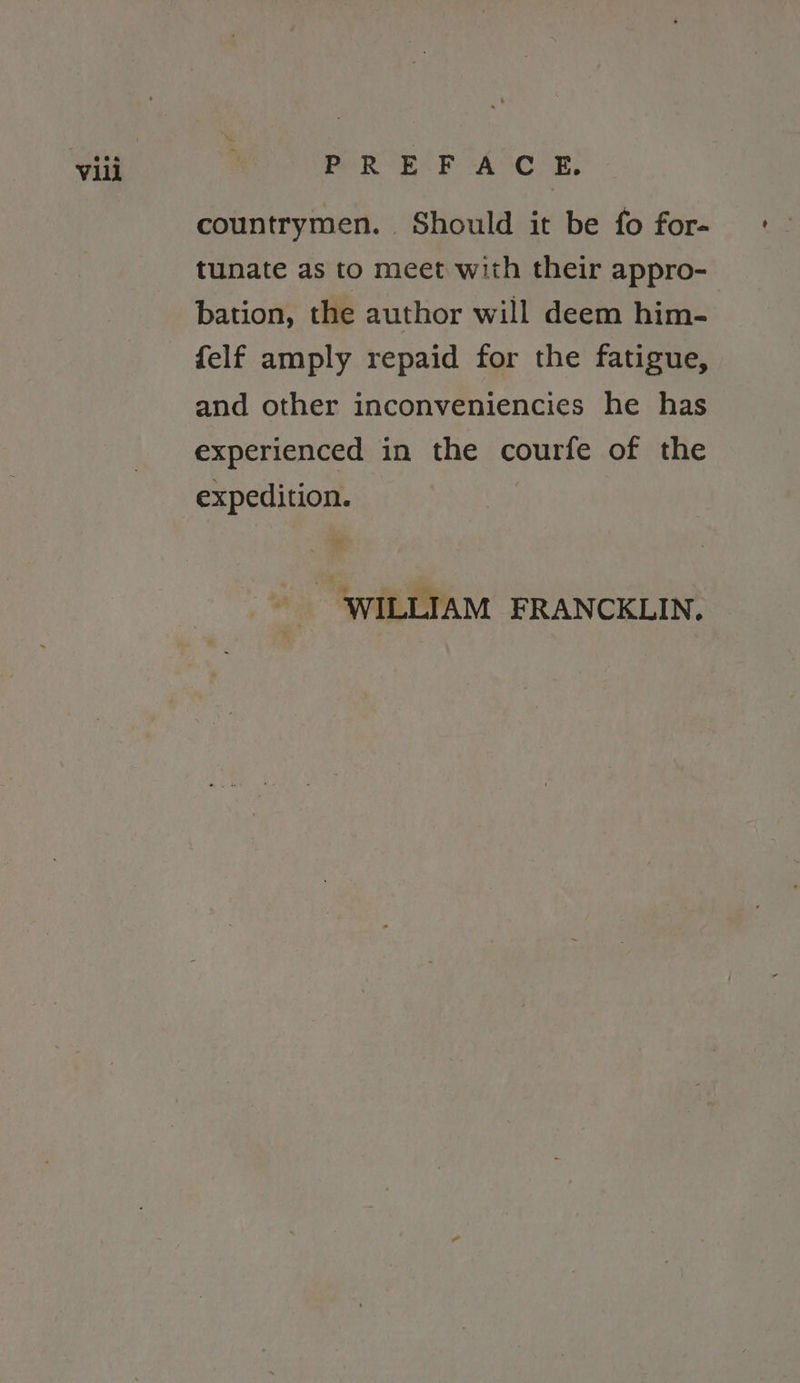 eR Es hh CACCAER, countrymen. Should it be fo for- tunate as to meet with their appro- bation, the author will deem him- felf amply repaid for the fatigue, and other inconveniencies he has experienced in the courfe of the expedition. : WILLIAM FRANCKLIN.