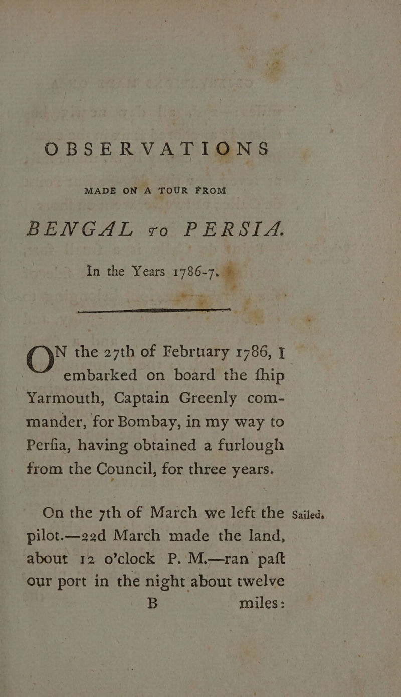 OBSERVATIONS MADE ON A TOUR FROM PeiIvG Al, To PER SLA, In the Years 1786-7. § Pal he owt : O* the 27th of February 1786, 1 embarked on board the fhip Yarmouth, Captain Greenly com- mander, for Bombay, in my way to Perfia, having obtained a furlough _ from the Council, for three years. On the yth of March we left the sailed, pilot.—22d March made the land, about 12 o’clock P. M.—ran patft our port in the night about twelve B miles: