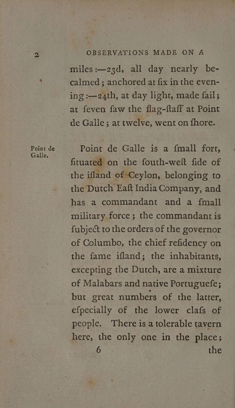 Point de Galle. OBSERVATIONS MADE ON A miles :—23d, all day nearly be- calmed ; anchored at fix in the even- ing :—e4th, at day light, made fail; at feven faw the flag-ftaff at Point de Galle; at twelve, went on fhore. Point de Galle is a fmall fort, fituated on the fouth-welft fide of the ifland of Ceylon, belonging to | the Dutch Eaft India Company, and has a commandant and a {mall military force ; the commandant is fubject to the orders of the governor of Columbo, the chief refidency on the fame ifland; the inhabitants, excepting the Dutch, are a mixture of Malabars and native Portuguefe; but great numbers of the latter, efpecially of the lower clafs of people. There is a tolerable tavern here, the only one in the place; Bene | the