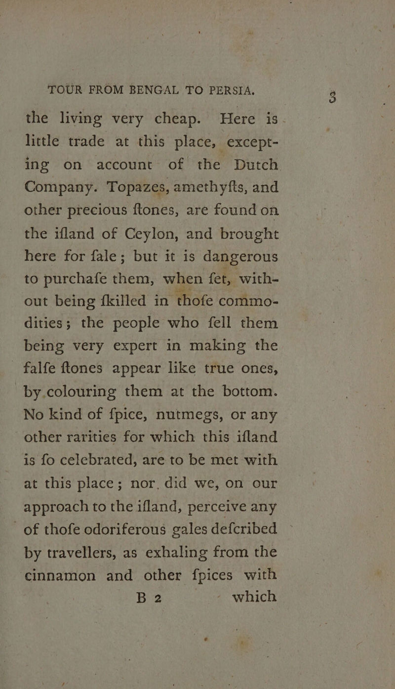 the living very cheap. Here is. little trade at this place, except- ing on account of the Dutch Company. Topazes, amethyfts, and other precious ftones, are found on the ifland of Ceylon, and brought here for fale; but it is dangerous to purchafe them, when fet, with- out being filled in thofe commo- dities; the people who fell them being very expert in making the falfe ftones appear like true ones, by.colouring them at the bottom. No kind of fpice, nutmegs, or any other rarities for which this ifland is fo celebrated, are to be met with at this place; nor. did we, on our approach to the ifland, perceive any of thofe odoriferous gales defcribed by travellers, as exhaling from the ‘cinnamon and other fpices with Bees hon which