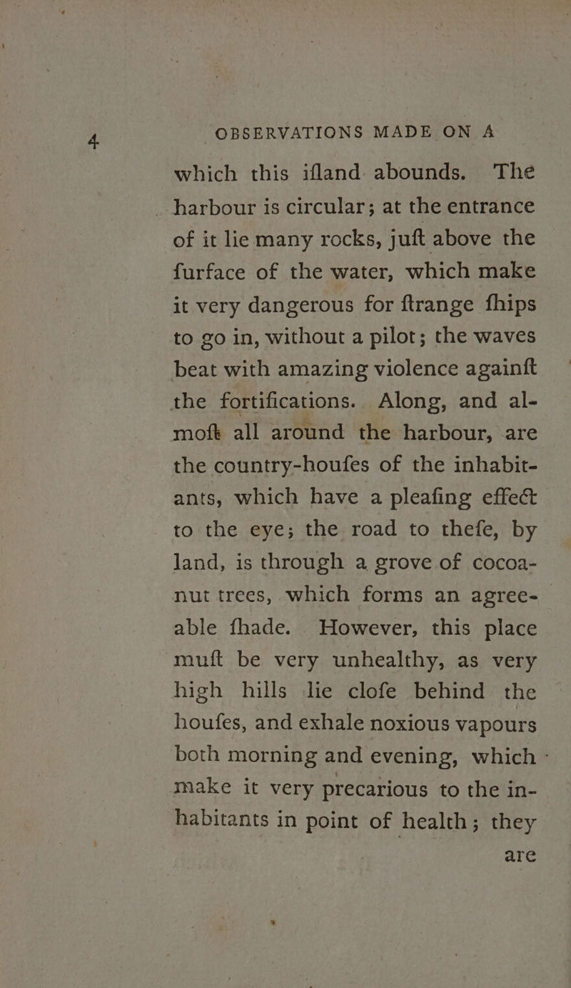 which this ifland abounds. The _ harbour is circular; at the entrance of it lie many rocks, juft above the furface of the water, which make it very dangerous for ftrange fhips to go in, without a pilot; the waves beat with amazing violence againft the fortifications. Along, and al- moft all around the harbour, are the country-houfes of the inhabit- ants, which have a pleafing effect to the eye; the road to thefe, by land, is through a grove of cocoa- nut trees, which forms an agree-_ able fhade. However, this place muft be very unhealthy, as very high hills Jie clofe behind the houfes, and exhale noxious vapours both morning and evening, which - make it very precarious to the in- habitants in point of health; they are